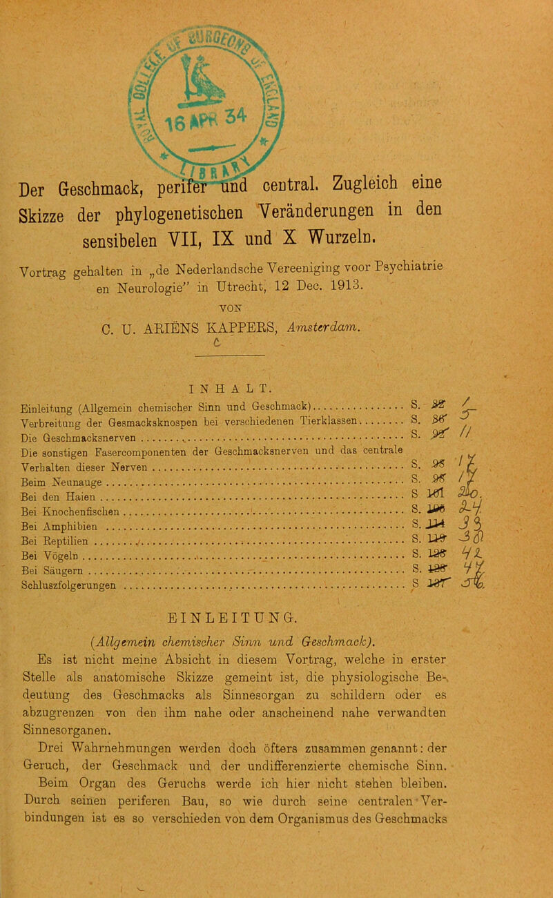 Der Geschmaok, perifer“und central. Zugleioh eine Skizze der phylogenetischen Veranderungen in den sensibelen VII, IX und X Wurzeln. Vortrag gehalten in „de Nederlandsche Vereeniging voor Psychiatrie en Neurologie” in Utrecht, 12 Dec. 1913. VON C. U. ARIENS KAPPERS, Amsterdam, t ' I N H A L T. Einleitung (Allgemein chemischer Sinn und Geschmack) Verbreitung der Gesmacksknospen bei verschiedenen Tierklassen Die Geschmacksnerven Die aonstigen Fasercomponenten der Geschmacksnerven und das centrale Verhalten dieser Nerven Beim Neunauge Bei den Haien Bei Knochenfischen Bei Amphibien Bei Reptilien Bei Vogeln Bei Saugern Schluszfolgerungen , S. / S. SB* ^ S. ^ // S. IX S. /V S 1«1 Sk). s. m B.2M J3 S. -3^ s. S. i86- vj/ S EINLEITUNG. [Allgemein chemischer Sinn und Geschmack). Es ist nicht meine Absicht in diesem Vortrag, welche in erster Stelle als anatomische Skizze gemeint ist, die physiologische Be-, deutung des Geschmacks als Sinnesorgan zu schildern oder es abzugrenzen von den ibm nabe oder ansebeinend nabe verwandten Sinnesorganen. Drei Wabrnebmungen werden docb ofters zusammen genannt: der Gerucb, der Geschmack und der undiflferenzierte cbemische Sinn. Beim Organ des Geruchs werde icb bier nicht steben bleiben. Durcb seinen periferen Bau, so wie durcb seine centralen Ver- bindungen ist es so versebieden von dem Organisraus des Geschmacks