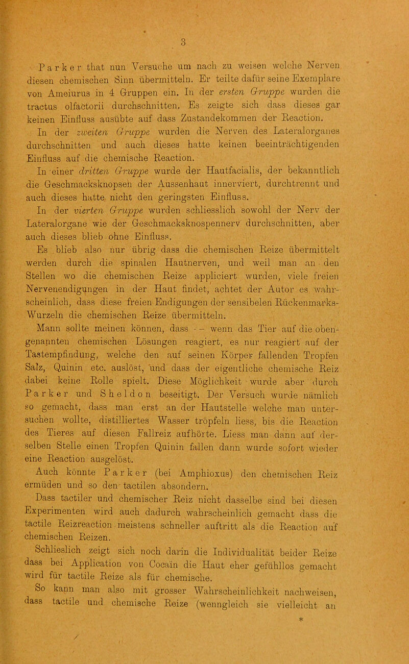 P a r k e r that nun Versut;he um nach zu weisen welche Nerven diesen chemischen Sinn tibermitteln. Er teilte dafiir seine Exeraplare von Ameiurus in 4 Gruppen ein. In der ersten Gruppe warden die tractus olfaetorii dnrchschnitten. Es zeigte sich dass dieses gar keinen Einliuss aasiibte auf dass Zustandekorainen der Pueaction. In der ziveiten Gruppe warden die Herven des Lateralorganes darchschnitten and aach dieses hatte keinen beeintracbtigenden Einfluss aaf die chemische Reaction. In einer dritten Gh'uppe warde der Haatfacialis, der bekanntlich die Geschmacksknopseh der Aussenhaat innerviert, darchtrennt and auch dieses hatte nicht den geringsten Einflass. In der vierten Gruppe warden schliesslich sowohl der Nerv der Lateralorgane wie der Geschmacksknospennerv darchschnitten, aber aach dieses blieb ohne Einflass. Es blieb also nur flbrig dass die chemischen Reize ubermittelt werden durch die spinalen Hantnerven, and weil man an den Stellen wo die chemischen Reize appliciert warden, viele freien Nervenendigungen in der Hant findet, achtet der Aator es wahr- scheinlich, dass diese freien Endigangen der sensibelen Ruckenmarks- Wurzeln die chemischen Rerze tibermitteln. Mann sollte meinen konnen, dass - - wenn das Tier auf die oben- genannten chemischen Losungen reagiert, es nur reagiert auf der Tastempfindung, welche den auf seinen Korper fallenden Tropfen Salz, Quinin etc. auslost, and dass der eigentliche chemische Reiz dabei keine Rolle spielt. Diese Moglichkeit wurde aber dui’ch Parker and Sheldon beseitigt. Der Versuch wurde namlich so geiiiacht, dass man erst an der Hautstelle welche man unter- suchen wollte, distilliertes Wasser tropfeln Hess, bis die Reaction des Tieres auf diesen Fallreiz aufhorte. Liess man dann auf der- selben Stelle einen Tropfen Quinin fallen dann wurde sofort wieder eine Reaction ausgelost. Auch konnte Parker (bei Amphioxus) den chemischen Reiz ermiiden und so den tactilen absondern. Dass tactiler und chemischer Reiz nicht dasselbe sind bei diesen Experimenten wird auch dadurch wahrscheinlich gemacht dass die tactile Reizreaction meistens schneller auftritt als die Reaction auf chemischen Reizen. Schlieslich zeigt sich noch darin die Individualitat beider Reize dass bei Application von Coca'in die Plant eher geftihllos gemacht wird ftir tactile Reize als ftir chemische. So kann man also mit grosser Wahrscheinlichkeit nachweisen, dass tactile und chemische Reize (wenngleich sie vielleicht an * /