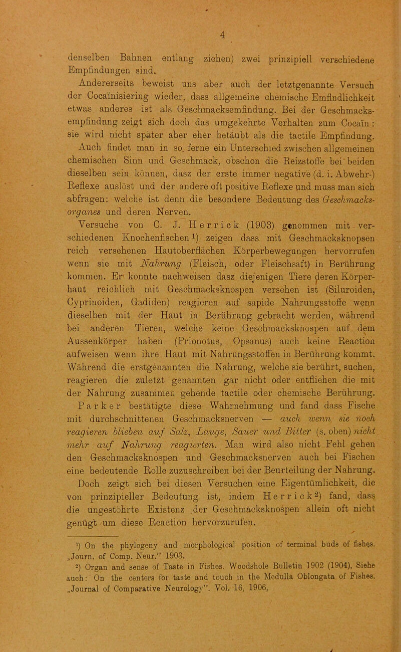 denselbeii Balinen entlang ziehen) zwei prinzipiell verschiedene Empfindungen sind. Andereraeils beweist uns aber auch der letztgenannte Versuch der Oocainigiering wieder, dass allgenieine chemische Emflndlichkeit etwas anderes ist als Grescbmacksemfindung. Bei der Geschmacks- empfindnng zeigt sich dock das umgekehrte Verhalten zum Cocaiii: sie wil’d nicht spater aber eher betaubt als die tactile Empfindung. Auch findet man in so. feme ein Unterschied zwischen allgemeinen chemischen Sinn nnd Geschmack, obschon die ReizstofFe bei'beiden dieselben sein konnen, dasz der erste immer negative (d. i. Abwehr-) Reflexe auslost und der andere oft positive Reflexe und muss man sich abfragen: welche ist denn die besondere Bedeutung des Geschmacks- organes und deren Nerven. Versuche von 0. J. Herrick (1903) genommen mit ver- schiedenen Knochenfischen i) zeigen dass mit Geschmacksknopsen reich versehenen Hautoberflachen Korperbewegungen hervorrufen wenn sie mit Nahrung (Fleisch, oder Fleischsaft) in Beriihrung kommen. Er' konnte nachweisen dasz diejenigen Tiere ^eren Korper- haut reichlich mit Geschmacksknospen versehen ist (Siluroiden, Cyprinoiden, Gadiden) reagieren auf sapide Nahrungsstofie wenn dieselben mit der Haut in Beriihrung gebracht werden, wahrend bei anderen Tieren, welche keine Geschmacksknospen auf dem Aussenkorper hab.en (Prionotus, Opsanus) auch keine Reaction aufweisen wenn ihre Haut mit Hahrungsstoffen in Beriihrung kommt. Wahrend die erstgenannten die Hahrung, welche sie beriihrt, sucheu, reagieren die zuletzt genannten gar nicht oder entfliehen die mit der Nahrung zusammen gehende tactile oder chemische Beriihrung. Parker bestatigte diese Wahrnehmung und fand dass Fische mit durchschnittenen Geschmacksnerven — auch wenn, sie nock reagieren blieben auf Salz, Lauge, Sauer und Bitter (s. oben) nicht mehr auf Nahrung reagierten. Man wird also nicht Fehl gehen den Geschmacksknospen und Geschmacksnerven auch bei Fischen eine bedeutende Rolle zuzuschreiben bei der Beurteiluug der Nahrung. Doch zeigt sich bei diesen Versuchen eine Eigentiimlichkeit, die von prinzipieller Bedeutung ist, indem H e r r i c k 2) fand, dass die ungestohrte Existenz .der Geschmacksknospen allein oft nicht geniig't 'Um diese Reaction hervorzurufen. ') On the phylogeny and morphological position of terminal buds of fishes. „Journ. of Comp. Neur.” 1903. *) Organ and sense of Taste in Fishes. Woodshole Bulletin 1902 (1904). Siehe auch: On the centers for taste and touch in the Medulla Oblongata of Fishes. „Journal of Comparative Neurology”. Vol. 16, 1906, J