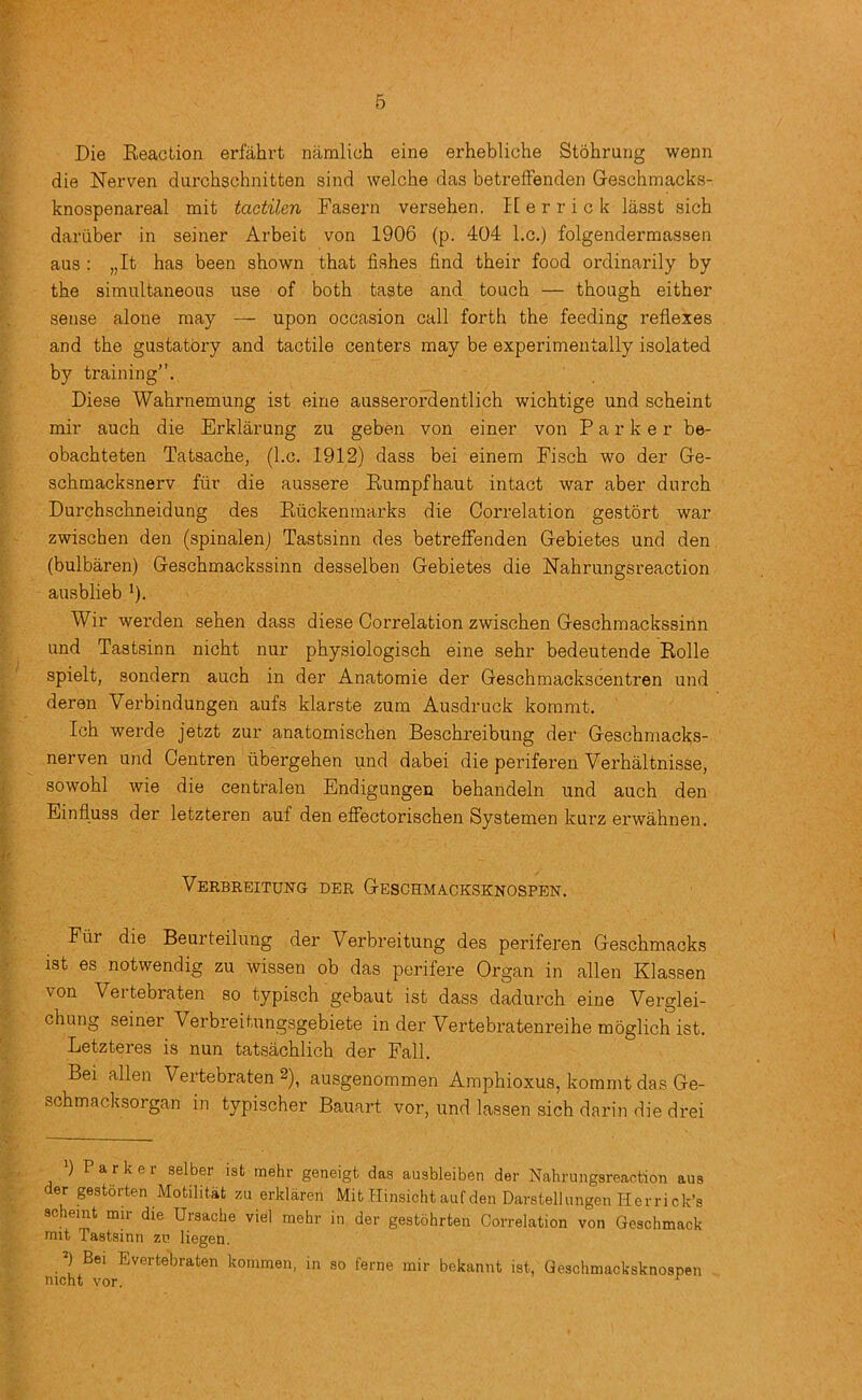 Die Reaction erfahrt namlich eine erhebliche Stohrung wenn die Nerven durchschnitten sind welche das betreifenden Geschmacks- knospenareal mit tactilen Fasern versehen. lEerrick lasst sich dariiber in seiner Arbeit von 1906 (p. 404 l.c.) folgendermassen aus : „It has been shown that fishes find their food ordinarily by the simultaneous use of both taste and touch — though either sense alone may — upon occasion call forth the feeding reflexes and the gustatory and tactile centers may be experimentally isolated by training. Diese Wahrnemung ist eine ausserordentlich wichtige und scheint mir auch die Erklarung zu geben von einer von Parker be- obachteten Tatsache, (l.c. 1912) dass bei einem Fisch wo der Ge- schmacksnerv fur die aussere Eumpfhaut intact war aber durch Durchschneidung des Ruckenmarks die Correlation gestort war zwischen den (spinalenj Tastsinn des betreffenden Gebietes und den (bulbaren) Geschmackssinn desselben Gebietes die Nahrungsreaction ausblieb ’). Wir werden sehen dass diese Correlation zwischen Geschmackssinn und Tastsinn nicht nur physiologisch eine sehr bedeutende Rolle spielt, sondern auch in der Anatomie der Geschmackscentren und deren Verbindungen aufs klarste zum Ausdruck kommt. Ich werde jetzt zur anatomischen Beschreibung der Geschmacks- nerven und Centren ubergehen und dabei die periferen Verhaltnisse, sowohl wie die centralen Endigungen behandeln und auch den Einfluss der letzteren auf den efiectorischen Systemen kurz erwahnen. Verbreitung der Geschmacksknospen. Fiir die Beurteilung der Verbreitung des periferen Geschmacks ist es notwendig zu wissen ob das perifere Organ in alien Klassen von Vertebraten so typisch gebaut ist dass dadurch eine Verglei- chung seiner Verbreitungsgebiete in der Vertebratenreihe moglich ist. Letzteres is nun tatsachlich der Fall. Bei alien Vertebraten 2), ausgenommen Amphioxus, kommt das Ge- schmacksorgan in typischer Bauart vor, und lassen sich darin die drei ) P a r k e r aelber ist mehr geneigt das ausbleiben der Nahrungsreaotion aus der gestorten Motilitat zu erklaren Mit Hinsicht auf den Darstellungen Herrick’s scheint mir die Ursache vie! mehr in der gestohrten Correlation von Geschmack nut Tastsinn zv liegen. nicht^*^ Evertebraten kommen, in so feme mir bekannt ist, Geschmacksknospen