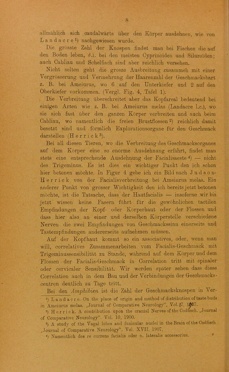 allmahlich sich caudalwarts uber den Korper ausdehnen, wie von L a n d a c r e nachgewiesen wurde. Die grosste Zahl der Knospen findet man bei Fischen die auf den Boden leben, d.i. bei den meisten Cyprino'iden und Siluroiden; auch Cabliau und Schelfisch sind aber reichlich versehen. Nicht selten geht die grosze Ausbreitung zusammen mit einer Vergrosserung und Vermebrung der Haarenzahl der Geschrnaeksbart z. B. bei Ameiurus, wo 6 auf den Unterkiefer und 2 auf den Oberkiefer vorkommen. (Vergl. Fig. 4, .Tafel 1). Die Verbreitung iiberscbreitet aber das Kopfareal bedeutend bei einigen Arten wie z. B. bei Ameiurus melas (Landacre l.c.), wo sie sich fast fiber den ganzen Korper verbreiten und auch beim Cabliau, w6 namentlich die freien Brustflossen 2) reichlich damit besetzt sind und formlich Explorationsorgane ftir den Geschmack darstellen (Herrick •'*). Bei all diesen Tieren, wo die Verbreitung des Geschmacksorganes auf dem Korper eine so enorme Ausdehnung erfahrt, findet man stets eine entsprechende Ausdehnung der Facialisaeste 4) — nicht des Trigeminus. Es ist dies ein wichtiger Punkt den ich schon hier betonen mochte. In Figur 4 gebe ich ein Bild nach J u d s o n- Herrick von der Facialisverbreitung bei Ameiurus melas. Ein anderer Punkt von grosser Wichtigkeit den ich bereitsjetzt betonen mochte, ist die Tatsache, dass der Hautfacialis — insoferne wir bis jetzt wissen keine Fasern fiihrt fur die gewohnlichen tactilen Empfindungen der Kopf- oder Korperhaut oder der Flossen und dass hier also an einer und derselben Korperstelle verschiedene Herven die zwei Empfindungen von Geschmackssinu einerseits und Tastempfindungen andererseits aufnehmen mussen. Auf der Kopfhaut kommt so ein associatives, oder, weun man will, correlatives Zusammenarbeiten vom Facialis-Geschmack mit Trigeminussensibilitat zu Stande, wahrend auf dem Korper und dem Flossen • der Facialis-Geschmack in Correlation tritt mit spinaler oder cervicaler Sensibilitat. Wir werden spiiter sehen dass diese Correlation auch in dem Bau und der Verbindungen der Geschmacks- centren deutlich zu Tage tritt. Bei den Amphibien ist die Zahl der Geschmacksknospen in Ver- ') Landacre. On the place of origin and method of distribution of taste buds in Ameiurus melas. „Journal of Comparative Neurology”, Vol.|7, 1^07. 2) Herrick. A contribution upon the cranial Nerves of the Codtisch. „ Journal of Comparative Neurology”. Vol. 10, 1900. 3) A study of the Vagal lobes and funicular nuclei in the Brain of the Codfisch. ..Journal of Comparative Neurology”. Vol. XVII, 1907. “*) Namentlich des re currens facialis oder n. lateralis accessorius. ^