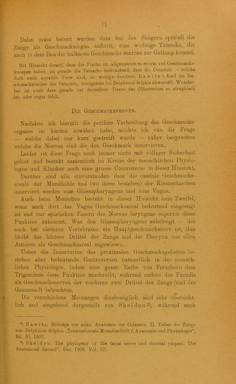 Dabei miisz betont werden clasz boi den Sdugeni speziell die Zunge als Geschmacksorgan auftritt, eine wichtige Tatsache, die auch in dein Bau der bulbaren Gescbmaoks zentien zui Geltung kornmt. Mit Hinsicht daraiif, dass die Fische im allgemeinen so enorm viel Geschmacks- knospen haben, ist gerade die Tatsache befremdend, dass die Cetaceen — welche dock auch aquotile Tiere sind, so wenige besitzen. E a w i t z') fand die Ge- schmacksbecher der Cetaceen, wenigstena bei Delphimis delphis abwesend. Wunder- bar ist auch dass gerade bei denselben Tieren das Olfactorium so atrophisch ist, oder sogar fehlt. , Die Geschmacksneeven. Nachdem ich biermit die perifere Verbreitung des Gescbmacks- organes im kurzen erwahnt babe, mocbte icb nun die Frage — welcbe dabei nur kurz gestreift wurde — naber besprecben welcbe die Nerven sind die den Gescbmack innervieren. Leider ist diese Frage nocb immer nicbt mit volliger Sicberbeit o-elost und bestebt namentlicb im Kreise der menscblicben Pbysio- O . logen und Kliniker nocb eine grosse Controverse in dieser Hinsicbt. Daruber sind alle einverstanden dass die caudale Gescbmacks- areale der Mundboble und (wo diese best,eben) der Kiementascben innerviert werden vom Glossopbaryngeus und vom Vagus. Aucb beim Menscben bestebt in dieser Hinsicbt kein Zweifel, wenn aucb dort das Vagus Gescbmacksareal bedeutend eingeengt ist und nur sparlicben Fasern des Nervus laryngeus superior diese Funktion zukommt. Was den Glossopbaryngeus anbelangt — der aucb bei niederen Vertebraten ein Hauptgescbmacksnerv ist, ibm bleibt das bintere Drittel der Zunge und der Pharynx von alien Autoren als Gescbmacksareal zugewiesen. Ueber die Innervation des proximalen Gescbmacksgebietcs be- steben aber bedeutende Controversen namentlicb in der menscb- licben Pbysiologie, indem eine ganze Pi.eibe von Forscbern dem Trigeminus diese Funktion zuscbreibt, wabrend andere den Facialis als Gescbmacksnerven der vorderen zwei Drittel der Zunge (und des Gaumens ?) be'tracbten. Die verscbiedene Meinungen diesbeziiglicb sind sebr ilbersicbt- licb und eingebend dargestellt von S b e 1 d o n wabrend aucb ') Rawitz. Beitrage zur mikr. Anatomie dor Cetaceen. II. Ueber die Zunge von Delphinus delphis. „Internationale Monathschrift f. Anatomie und Phyeiologie”, Bd. 20, 1903. *) Sheldon. The phylogeny of the facial nerve und chordat ympani. The Anatomical Record”, Dec. 1909, Vol. III.