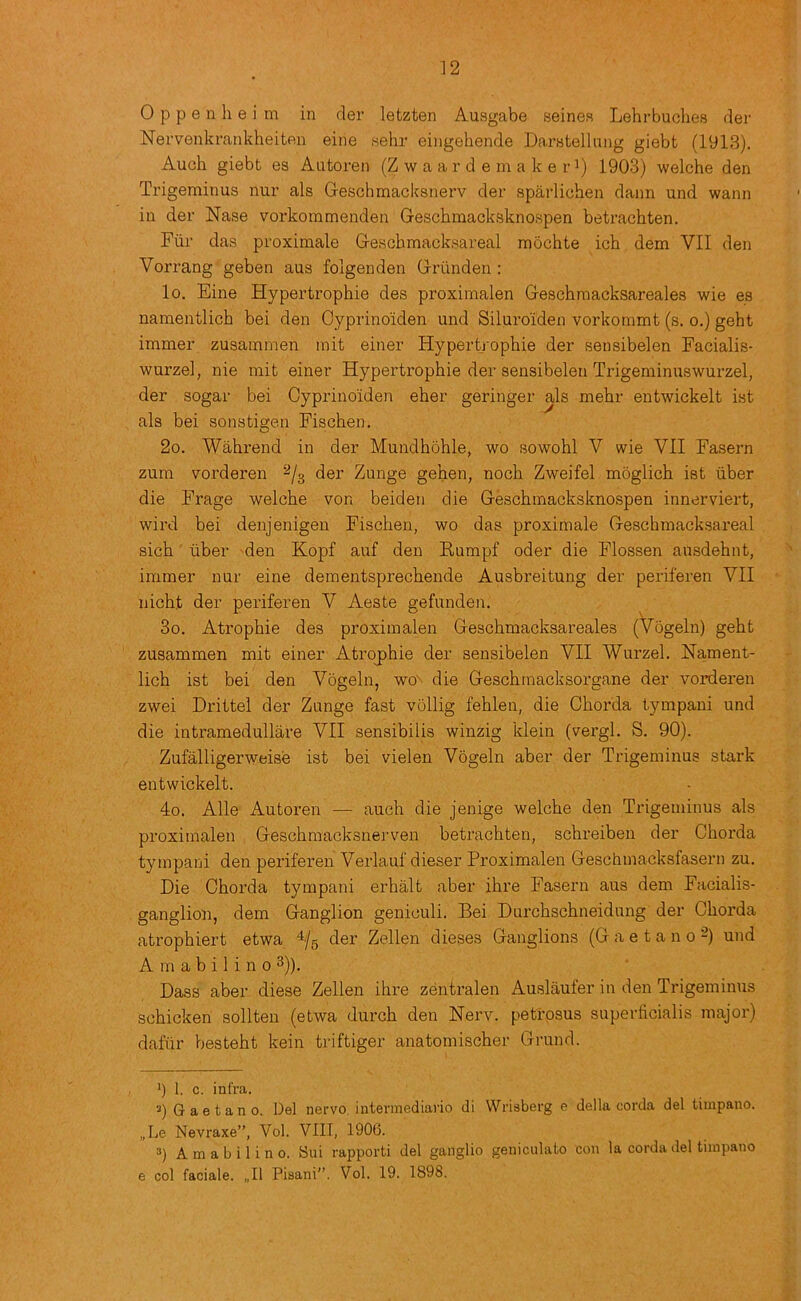 0 p p e 11 h e i m in rler letzten Ausgabe seines Lehrbuches rler Nervenkrankheiten eine sehr eingehende Darstellmig giebt (1913). Audi giebt es Autoren (Z w a a r d e m a k e r’) 1903) welche den Trigeminus nur als Geschmacksnerv der sparlichen dann und wann in der Nase vorkommenden Gescbmadcsknospen betrachten. Fur das proximale Geschmacksareal raochte ich dem VII den Vorrang geben aus folgenden Griinden : lo. Eine Hypertrophie des proximalen Geschmacksareales wie es namentlich bei den Cyprinoiden und Siluroiden vorkonimt (s. o.) geht immer zusammen mit einer Hypertrophie der sensibelen Fadalis- wurzel, nie mit einer Hypertrophie der sensibelen Trigeminuswurzel, der sogar bei Cyprinoiden eher geringer als mehr entwickelt ist als bei sonstigen Fischen. 2o. Wahrend in der Mundhohle, wo sowohl V wie VII Fasern zum vorderen ^(3 der Zunge gehen, noch Zweifel moglich ist tiber die Frage welche von beiden die Geschmacksknospen innerviert, wil’d bei denjenigen Fischen, wo das proximale Geschmacksareal sich ■ liber den Kopf auf den Kumpf oder die Flossen ansdehnt, immer nur eine dementsprechende Ausbreitung der periferen VII nicht der periferen V Aeste gefundeii. 3o. Atrophie des proximalen Geschmacksareales (Vogeln) geht zusammen mit einer Atrojihie der sensibelen VII Wurzel. Hament- lich ist bei den Vogeln, wo-- die Geschrnacksorgane der vorderen zwei Drittel der Zunge fast vollig fehlen, die Chorda tympani und die intramedullare VII sensibilis winzig klein (vergl. S. 90). Zufalligerweise ist bei vielen Vogeln aber der Trigeminus stark entwickelt. 4o. Alle Autoren — auch die jenige welche den Trigeminus als proximalen Geschraacksnerven betrachten, schreiben der Chorda tympani den periferen Verlauf dieser Proximalen Geschniacksfasern zu. Die Chorda tympani erhalt aber ihre Fasern aus dem Facialis- ganglioii, dem Ganglion geniculi. Bei Durchschneidung der Chorda atrophiert etwa der Zellen dieses Ganglions (Gaetano-) und A m a b i 1 i n 0 3)). Dass aber diese Zellen ihre zentralen Auslaufer in den Trigeminus schicken sollten (etwa durch den Nerv. peti’psus superticialis major) dafiir besteht kein triftiger anatoniischer Grund. *) 1. c. infra. ’) Gaetano. Del nervo, intermediario di Wriaberg e della corda del timpano. „Le Nevraxe”, Vol. VIIT, 1906. 3) A m a b i 1 i n 0. Sui rapporti del ganglio geniculate con la corda del timpano e col faciale. „I1 Pisani”. Vol. 19. 1898.