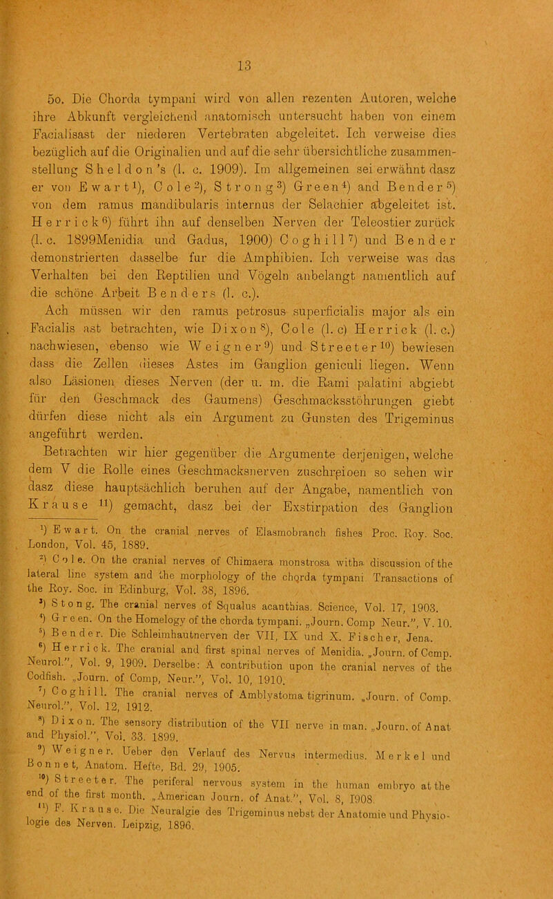 5o. Die Chorda tympani wire! von alien rezenten Aiiloren, weiche ihre xlbkunft vergleichend anatomisch untersuchfc haben von einem Facial isast der niederen Vertebra ten abgeleitet. Ich verweise dies bezuglich auf die Originalien und auf die sehr ubersichtliche zusainmen- stellung S h e 1 d 0 n’s (1. c. 1909). Im allgemeinen sei erwahnt dasz er voii E w a r t ^), C o 1 e 2)^ S t r o n g 3) Grreen'^) and Bender'’) von dem ramus mandibularis internus der Selachier abgeleitet ist. H e r r i 0 k f’) I'uhrt ihn auf denselben Nerven der Teleostier zuriick (1. 0. 1899Menidia und Gadus, 1900) 0 o g h i 11 ') und Bender demonstrierten dasselbe fur die Ampbibien. Ich verweise was das Verhalten bei den Eeptilien und Vogeln anbelangt nanientlich auf die schone Arbeit Benders (1. c.). Ach miissen wir den ramus petrosus superficialis major als ein Facialis ast betrachten, wie Dixon 8), Cole (1. c) Herrick (1. c.) nachwiesen, ebenso wie W e i g n e r *^) und Streeter 1*^) bewiesen dass die Zellen (iieses Astes im Ganglion geniculi liegen. Wenn also La.sionen dieses ISTerven (der u. m. die Eami palatini abgiebt fur den Geschmack des Gaumens) Geschmacksstohrungen giebt diirfen diese nicht als ein Argument zu Gunsten des Trigeminus angefiihrt werden. Betrachten wir hier gegeniiber die Argumente derjenigen, weiche dem V die Eolle eines Geschmacksnerven zuschrpioen so sehen wir dasz diese hauptsachlich beruhen auf der Angabe, namentlich von Krause ») gemacht, dasz bei der Exstirpation des Ganglion ’) Ewart. On the cranial .nerves of Elasmobranch fishes Proc. Koy. Soc. London, Vol. 45, 1889. Cole. On the cranial nerves of Chimaera monstrosa withn. discussion of the lateral line system and the morphology of the cliQrda tympani Transactions of the Roy. Soc. in Edinburg, Vol. 38, 1896. ’) Stong. The cranial nerves of Squalus acantbias. Science, Vol. 17, 1903. h G r e en. On the Homelogy of the chorda tympani. „Journ. Comp Neur.”, V. 10. Bender. Die Schleimhautnerven der VII, IX und X. Fischer, Jena. ) H e 1 r i c k. The cranial and first spinal nerves of Menidia. „ Journ. of Cemp. Neurol.’’, Vol. 9, 1909. Derselbe: A contribution upon the cranial nerves of the Codfish. „Journ. of Comp, Neur.”, Vol. 10, 1910. Coghill. The cranial nerves of Amblystoma tigrinum. „Journ. of Comp Neurol.”, Vol. 12, 1912. ) Dixon. The sensory distribution of the VII nerve in man. „Journ. of Anat and Physiol.”, Vol. 33. 1899. ) Weigner. Ueber den Verlauf des Nervus intermedins. Merkel und Bonnet, Anatom. Hefte, Bd. 29, 1905. '“) Streeter. The periferal nervous system in the human embryo at the end of the first month. ..American Journ. of Anat.”, Vol. 8, 1908. ) P. Krause. Die Neuralgie des Trigeminus nebst der Anatomie und Phvsio- logie des Nerven. Leipzig, 1896.