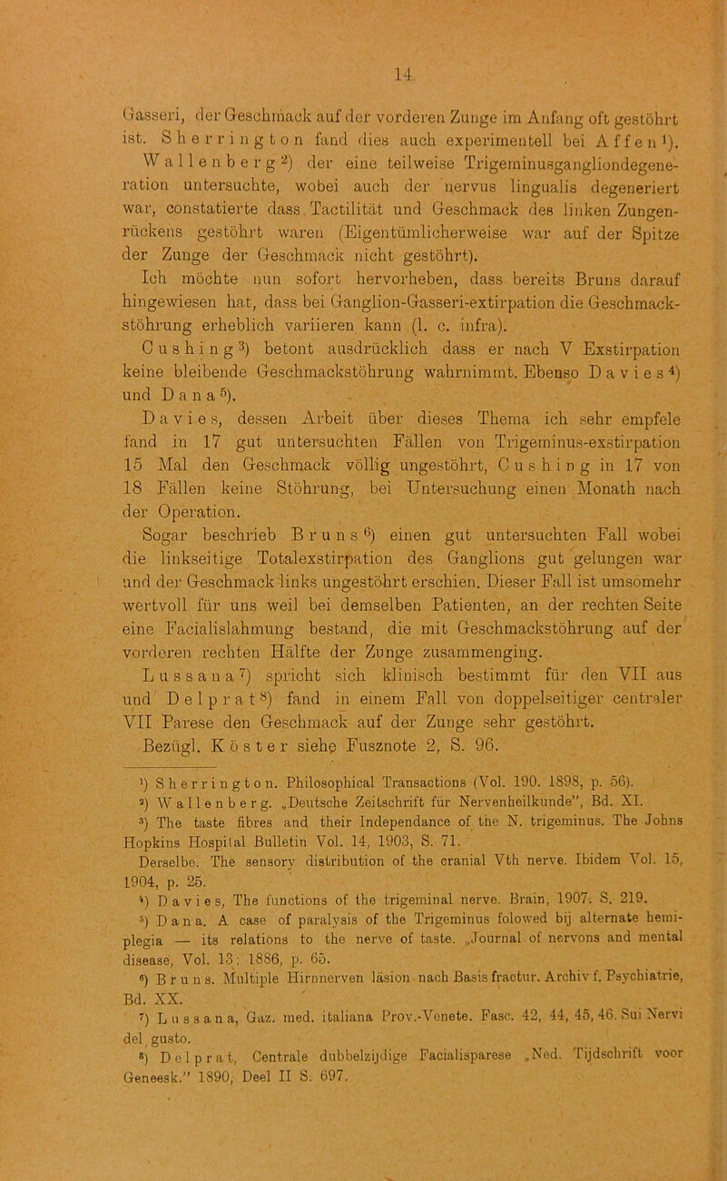 Oasseri, der Gescliraack auf der vordereii Zunge im Aufang oft gestohrt ist. Sherrington fand dies auch experimentell bei Affeni). Wallenberg^) der eine teilweise Trigerninusgangliondegene- ration untersucbte, wobei auch der nervus lingualis degeneriert war, constatierte dass Tactilitat und Gescbmaok des linken Zungen- riickens gestohrt wareii (Eigentiimlicherweise war auf der Spitze der Zunge der Geschmack nicht gestohrt). Ich mochte nun sofort hervorheben, dass bereits Bruns darauf hingewiesen hat, dass bei Ganglion-Gasseri-extirpation die Geschmack- stohrung erheblich variieren kann (1. c. infra). 0 u s h i n g 3) betont ausdriicklich dass er nach V Exstirpation keine bleibende Gescbmackstobrung wabrnimmt. Ebenso D a v i e s ^) und D a n a 5). Davies, dessen Arbeit iiber dieses Tbema ich sehr empfele fand in 17 g-ut uutersuchten Fallen von Trigeminus-exstirpation 15 Mai den Geschmack vollig ungestohrt, Cushing in 17 von 18 Fallen keine Stobrung, bei Untersucbung einen Monath nach der Operation. Sogar bescbrieb Bruns®) einen gut untersuchten Fall wobei die linkseitige Total exstirpation des Ganglions gut geluugen war und der Geschmack dinks ungestohrt ex’scbien. Dieser Fall ist umsomehr wertvoll fur uns weil bei demselben Patienten, an der recbten Seite eine Facialislahmung bestand, die mit Gescbmackstobrung auf der vorderen recbten Halfte der Zunge zusammenging. L u s s a n a 7) spricht sicb kliniscb bestimmt fiir den VII aus und D e 1 p r a t ®) fand in einem Fall von doppelseitiger centraler VII Parese den Geschmack auf der Zunge sehr gestohrt. Beziigl. K 0 s t e r siebp Fusznote 2, S. 96. 1) Sherrington. Philosophical Transactions (Vol. 190. 1898, p. 56). ’) Wallenberg. „Deutsche Zeitschrift fur Nervenheilkunde”, Bd. XL 3) The taste fibres and their Independance of the N. trigeminus. The Johns Hopkins Hospital Bulletin Vol. 14, 1903, S. 71. Derselbe. The sensory distribution of the cranial Vth nerve. Ibidem Vol. 15, 1904, p. 25. '•) Davies, The functions of the trigeminal nerve. Brain, 1907. S. 219. •'5) D a n a. A case of paralysis of the Trigeminus folowed bij alternate hemi- plegia — its relations to the nerve of taste. „Journal of nervons and mental disease, Vol. 13 ; 1886, p. 65. «) Bruns. Multiple Hirnnerven lasion nach Basis fractur. Archiv f. Psychiatrie, Bd. XX. ) Lnssana, Gaz. med. italiana Prov.-Venete. Faso. 42, 44, 45, 46. Sui Nervi del gusto. ®) Del prat, Centrale dubbelzijdige Facialisparese „Ned. Tijdschrift voor Geneesk.” 1890, Deel II S. 697.