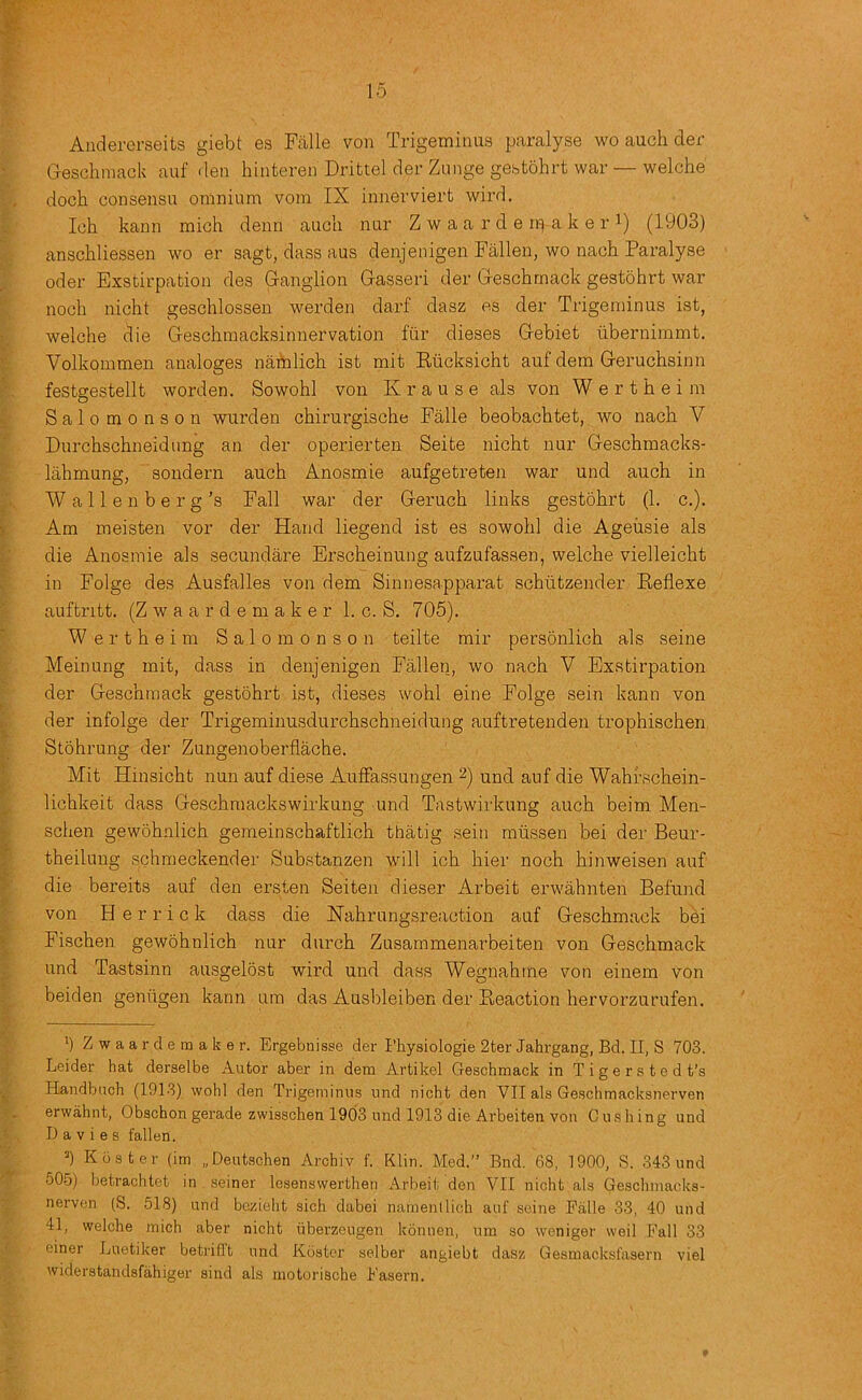 Andererseits giebt es Fiille von Trigeminus paralyse wo auch der Geschmack auf den hinteren Drittel der Zunge gestohrt war — welche doch consensu omnium vom IX innerviert wird. Ich kann mich denn auch nur Z w a a r d e rp a k e r i) (1903) anschliessen wo er sagt, dass aus denjenigen Fallen, wo nach Paralyse Oder Exstirpation des Ganglion Gasseri der Geschmack gestohrt war noch nicht geschlossen werden darf dasz es der Trigeminus ist, welche die Geschraacksinnervation fur dieses Gebiet iibernimmt. Volkommen analoges namlich ist mit Riicksicht auf dem Geruchsinn festgestellt worden. Sowohl von Krause als von W e r t h e i m Salomonson wurden chirurgische Falle beobachtet, wo nach V Durchschneidung an der operierten Seite nicht nur Geschmacks- lahmung, sondern auch Anosmie aufgetreten war und auch in W a 11 e n b e r g’s Fall war der Geruch links gestohrt (1. c.). Am moisten vor der Hand liegend ist es sowohl die Ageusie als die Anosmie als secundare Erscheinung aufzufassen, welche vielleicht in Folge des Ausfalles von dem Sinnesapparat schtitzender Keflexe auftritt. (Z w a a r d e m a k e r 1. c. S, 705). Wertheim Salomonson teilte mir personlich als seine Meinung mit, dass in denjenigen Fallen, wo nach V Exstirpation der Geschmack gestohrt ist, dieses wohl eine Folge sein kann von der infolge der Trigeminusdurchschneidung auftretenden trophischen Stohrung der Zungenoberflache. Mit Hinsicht nun auf diese AufFassungen 2) und auf die Wahrschein- lichkeit dass Geschmackswirkung und Tastwirkung auch beim Men- schen gewohnlich gemeinschaftlich thatig sein miissen bei der Beur- theilung schmeckender Substanzen will ich hier noch hinweisen auf die bereits auf den ersten Seiten dieser Arbeit erwahnten Befund von Herrick dass die Kahrungsreaction auf Geschmack bbi Fischen gew5hnlich nur durch Zusammenarbeiten von Geschmack und Tastsinn ausgelost wird und dass Wegnahme von einem von beiden geniigen kann um das Ausbleiben der Peaction hervorzurufen. ') Zwaardemaker. Ergebnisse der Physiologie 2ter Jahrgang, Bd. II, S 703. Leider hat derselbe Autor aber in dem Artikel Geschmack in T i g e r s t e d t’s Handbnch (1913) wohl den Trigeminus und nicht den VII als Geschmacksnerven erwahnt, Obschon gerade zwisschen 1903 und 1913 die Arbeiten von Gushing und Davies fallen. ’) Roster (im „Deutschen Archiv f. Klin. Med.” Bnd. 68, 1900, S. 343 und 50o) betrachtet in seiner lesenswerthen Arbeit den VII nicht als Geschniacks- nerven (S. 518) und bezieht sich dabei namentlich auf seine Falle 33, 40 uiul 41, welche mich aber nicht iiberzeugen konnen, um so weniger weil Fall 33 einer Luetiker betrifl't und Roster selber angiebt dasz Gesmacksfasern viel widerstandsfahiger sind als motorische Fasern.