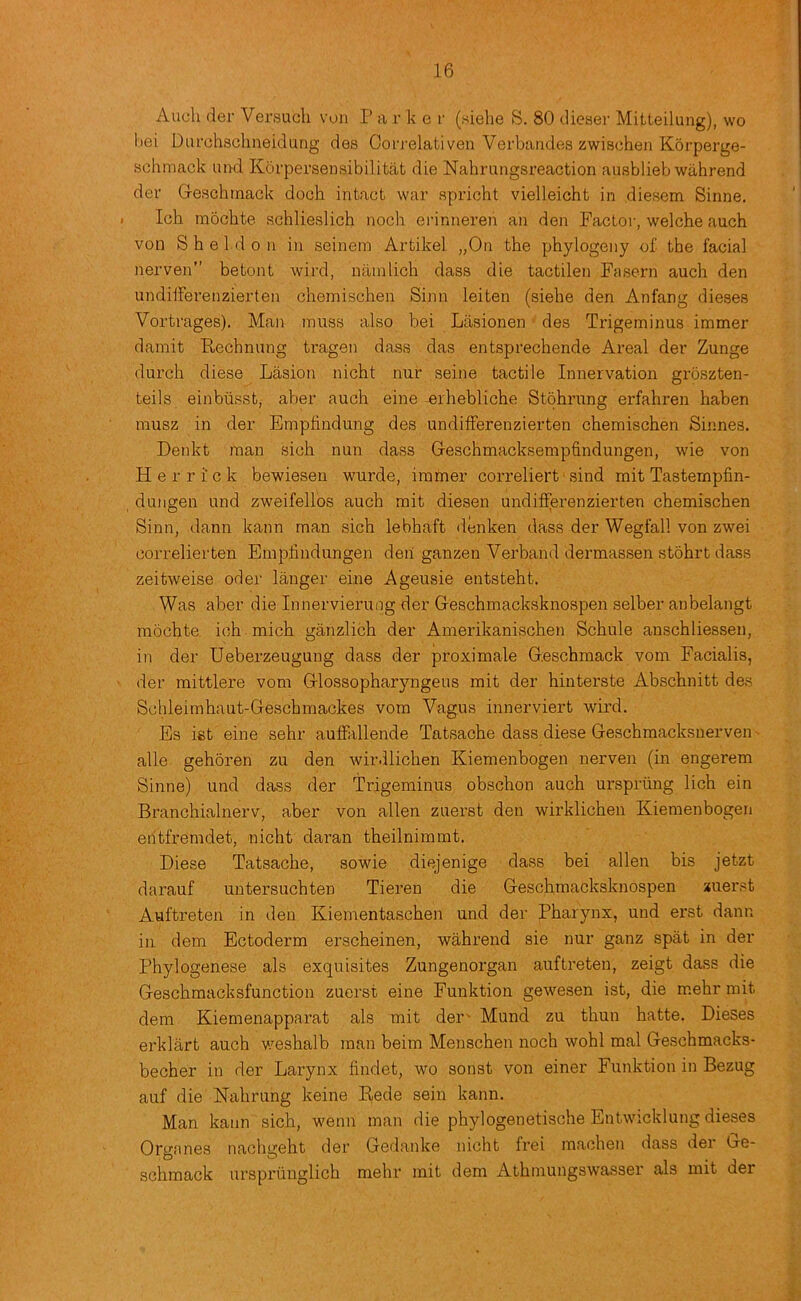 Audi der Versuch von I’ a r k e r (siehe S. 80 clieser Mitteilung), wo bei Durchsohneidung des Corj'elativen Verbandes zwischen Korperge- schmack und Korpersensibilitat die Nahrungsreaction ausblieb wahrend der Geschinack doch intact war spricht vielleicht in diesem Sinne. Ich mochte schlieslich noch erinneren an den Factor, welche auch von Sheldon in seinem Artikel „On the phylogeny of. the facial nerven” hetont wird, niiinlich dass die tactilen Fasern auch den undilferenzierten chemischen Sinn leiten (siehe den Anfang dieses Vortrages). Man inuss also bei Lasionen ■ des Trigeminus immer damit Rechnung tragen dass das entsprechende Areal der Zunge durch diese Lasion nicht nur seine tactile Innervation groszten- teils einbiisst, aber auch eine erhebliche Stohrung erfahren haben musz in der Empfindung des undifFerenzierten chemischen Sinnes. Denkt man sich nun dass Geschmacksemphndungen, wie von Herrick bewieseu wurde, irarner correliert ‘ sind mit Tasternpfin- dungen und zweifellos auch mit diesen undifFerenzierten chemischen Sinn, dann kann man sich lebhaft denken dass der Wegfall von zwei correlierten Emplindungen deii ganzen Verband dermassen stohrt dass zeitweise oder langer eine Ageusie entsteht. Was aber die Innervieruog der Geschmacksknospen selber anbelangt mochte. ich mich ganzlich der Amerikanischen Schule anschliessen, in der Ueberzeugung dass der proximale Geschmack vom Facialis, der mittlere vom Glossopharyngens mit der hinterste Abschnitt des Schleimhaut-Geschmackes vom Vagus innerviert wird. Es ist eine sehr auffallende Tatsache dass diese Geschmacksnerven' alle gehoren zu den wirdlichen Kiemenbogen nerven (in engerem Sinne) und dass der Trigeminus obschon auch ursprting lich ein Branchialnerv, aber von alien zuerst den wirklichen Kiemenbogen entfremdet, nicht daran theilnimmt. Diese Tatsache, sowie diejenige dass bei alien bis jetzt darauf untersuchten Tieren die Geschmacksknospen zuerst Auftreten in den Kiementaschen und der Pharynx, und erst dann in dem Ectoderm erscheinen, wahrend sie nur ganz spat in der Phylogenese als exquisites Zungenorgan auftreten, zeigt dass die Geschraacksfunction zuerst eine Funktion gewesen ist, die m.ehr mit dem Kiemenapparat als mit dei Mund zu thun hatte. Dieses erklart auch v.mshalb man beim Menschen noch wohl mal Geschmacks- becher in der Larynx findet, wo sonst von einer Funktion in Bezug auf die Nahrung keine Eede sein kann. Man kann sich, wenn man die phylogenetische Entwicklung dieses Organes nachgeht der Gedanke nicht frei machen dass der Le- schmack urspriinglich mehr mit dem Athmungswasser als mit der