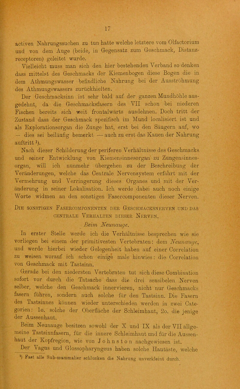 activen Nahrungssuchen zu tun hatte welche letztere vora Olfactorium und von dem Auge (beide, in Gregensatz zum Gescbmack, Distanz- receptoren) geleitet wurde. Vielleicht muss man sich den hier bestehenden Verband so denken dass mittelst des Geschmaoks der Kiemenbogen diese Bogen die in dem Athmungswasser befindliche Nahrung bei der Ausstrohmung des Athmungswassers zuriickhieiten. Der Geschmacksinn ist sehr bald auf der ganzen. Mundhohle aus- gedehnt, da die Geschmacksfasern des VII schon bei niederen Fischen bereits sich weit frontalwarts ausdehnen. Doch tritt der Zustand dass der Geschmack spezifisch im Mund localisiert ist und als Explorationsorgan die Zunge hat, erst bei den Saugern auf, wo — dies sei beilaufig bemerkt — auch zu erst das Kauen der ISTahrung auftritt 1). Nach dieser Schilderung der periferen Verbaltnisse des Geschmacks und seiner Entwicklung von Kiemensinnesorgan' zu Zungensinnes- organ, will ich nunmehr ilbergehen zu der Beschreibung dfer Veranderungen, welche das Gentrale Nervensystem erfahrt mit der Vermehrung und Verringerung dieses Organes und mit der Ver- anderung in seiner Lokalisatibn. Ich werde dabei auch noch einige Worte widmen an den sonstigen Fasercomponenten dieser Nerven. Die sonstigen Fasercomponenten dee Geschmacksnerven und das CENTEALE VeRHALTEN DIESER NeRVEN. Beim Neunauge. In erster Stelle werde ich die Verhaltnisse besprechen wie sie vorliegen bei einem der primitivesten Vertebraten: dem Neunauge^ und werde hierbei wieder Gelegenheit haben auf einer Correlation zu weisen worauf ich schon einige male hinwies: die Correlation von Geschmack mit Tastsinn. Gerade bei den niedersten Vertebraten tut sich diese Combination sofort vor durch die Tatsache dass die drei sensibelen Nerven selber, welche den Geschmack innervieren, nicht nur Geschmacks fasern fiihren, sondern auch solche filr den Tastsinn. Die Fasern des Tastsinnes konnen wieder unterschieden werden in zwei Cate- gorien: lo. solche der Oberflache der Schleimhaut, 2o. die jenige der Aussenhaut. Beim Neunauge besitzen sowohl der X und IX als der VII allge- meine Tastsinnfasern, filr die innere Schleimhaut und fiir die Aussen- haut der Koplregion, wie von Johnston nachgewiesen ist. Der Vagus und Glossopharyngeus haben solche Hautiiste, welche ') Fast alle Sub-mammalier sclilucken die Nalirung unvei’kleint durch.