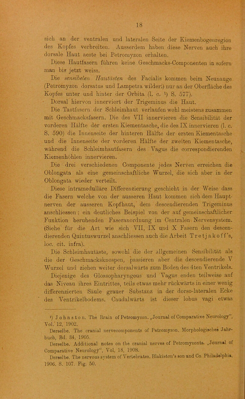 sich an der ventralen uiid lateralen Seite der Kieinenbogeiiregion des Kopfes verbreiteii. Ausserdem haben diese Nerven auch ihre dorsale Haut aeste bei Petromyzon erhalLen. Diese Hautfasern fuhren keine Geschmacks-Componenten in sofern man bis jetzt weiss. Die sensibelen Haiotdsten des Facialis kommen beim Neunauge (Petromyzon dorsatus und Lampetra wilderi) nur an der Oberflache des Kopfes unter und hinter der Orbita (1. c. S. 577). Dorsal hiervon innerviert der Trigeminus die Haut. Die Tastfasern der Schleimhaut verlaufen wohl meistens zusammen mit Geschmacksfasern. Die des VII innervieren die Sensibilitat der vorderen Halfte der ersten Kiementasche, die des IX innervieren (1. c. S. 590) die Innenseite der hinteren Halfte der ersten Kiementasche und die Innenseite der vorderen Halfte der zweiten Kiementasche, wahrend die Schleimhautfasern des Vagus die correspondierenden Kiemenhbhlen innervieren. Die drei verschiedenen Componente jedes Kerven erreichen die Oblongata als eine geraeinschaftliche Wurzel, die sich aber in der Oblongata wieder verteilt. Diese intramedullare Differenzierung geschieht in der Weise dass die Fasern welche von der ausseren Haut kommen sich dem Haupt- nerven der ausseren Kopfhaut,' dem descendierenden Trigeminus anschliessen : ein deutliches Beispiel von der auf gemeinschaftlicher Funktion beruhenden Faseranordnung im Centralen Hervensystera. (Siehe fiir die Art wie sich VII, IX und X Fasern den descen- dierenden Quintuswurzel anschliessen auch die Arbeit T r e t j a k o f f's, loc. cit. infra). Die Schleimhautaste, sowohl die der allgemeinen Sensibilitat als die der Geschmacksknospen, passieren aber die descendierende V Wurzel und ziehen weiter dorsalwarts zum Boden des 4ten Ventrikels. Diejenige des Glossopharyngeus und 'Vagus enden teilweise auf das Hiveau ihx’es Eintrittes, teils etwas mehr riickwarts in einer wenig differenzierten Saule grauer Substanz in der dorso-lateralen Ecke des Ventrikelbodems. Caudalwarts ist dieser lobus vagi etwas ') Johnston. The Brain of Petromyzon. „ Journal of Comparative Neurology”, Vol.' 12, 1902. Derselbe. The cranial nervecomponents of Petromyzon. Morphologisches Jahr- buch, Bd. 34, 1905. Derselbe. Additional notes on the cranial nerves of Petromyzonts. .Journal of Comparative Neurology”, Vol. 18, 1908. Derselbe. The nervous system of Vertebrates. Blakistou’s son and Co Philadelphia, 1906. S. 107. Pig. 50.