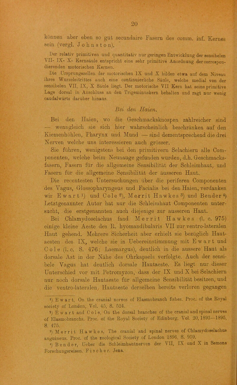 konneu aber ebea so gut secundaire Fasern des comm. inf. Kernes sein (vergl. J o h n a t o n). Der relativ primitiven und quantitativ nur geringen Entwicklung der aensibelen VII- IX- X- Kernsaule entspricht eine selir primitive Anordnung dercorrespoii- dierenden motorischen Kernen. Die Ursprungszellen der inotorischeii IX und X bilden etwa auf dem Niveau ihres Wurzeleitrittes auch eine continuierliche Saule, welche medial von der sensibelen YII, IX, X Saule liegt. Der motorische VII Kern hat seine primitive Lage dorsal in Anschluss an den Trigeminuskern behalten and ragt nur wenig caudal warts daruber hinaus. Bei den Haien. Bei den Haien, wo die Gescbmacksknospen zablreicher sind — wenngleich sie sich hier wahrscheinlich beschranken auf den Kiemenhoblen, Pharynx und Mund — sind demeutsprechend die drei Herven welche uns interessieren auch grosser. Sie fiihren, wenigstens bei den primitivern Selachieru alle Com- ponenten, welche beim Neunauge gefunden wurden, d.h. Geschmacks- fasern, Fasern fur die allgemeine Sensibilitat der Schleimhaut, und Fasern fiir die allgemeine Spnsibilitat der ausseren Haut. Die recentesten Untersuchungen iiber die periferen Componenten des Vagus, Glossopharyngeus und Facialis bei den Haien, verdanken wir Ewart 1) und Cole 2), Me-rrit Hawkes^) und Bender^) Letztgenannter Autor hat nur die Schleimhaut Componenten unter- sucht, die erstgenannten auch diejenige zur ausseren Haut. Bei Chlamydoselachus fand Merrit Hawkes (1. c. 975) einige kleine Aeste des B. hyomandibularis VII zur ventro-lateralen Haut gehend. Mehrere Sicherheit aber erhielt sie beziiglich Haut- aesten des IX, welche sie in Hebereinstimmung mit Ewart und Cole (1. c. S. 476; Laemargus), deutlich in die aussere Haut als dorsale Ast in der Hahe des Ohrkapsels verfolgte. Auch der sensi- bele Vagus hat deutlich dorsale Hautaeste. Es liegt nur dieser Unterschied vor mit Peti’omyzon, dass der IX und X bei Selachieru nur noch dorsale Hautaeste fiir allgemeine Sensibilitat besitzen, und die ventro-lateraleuy Hautaeste derselben bereits verloren gegangen ‘) Ewart, On the cranial nerves of Elasmobranch fishes. Proc. of the Ro)'al society of London, Vol. 45, S. 524. Ewart and Colo, On the dorsal branches of the cranial and spinal nerves of Elasmobranchs. Proc. of the Royal Society of Edinburg. Vol. 20,1893—1895, S. 475. =*) Merrit Hawkes, The cranial and spinal nerves of Chlamydoselachus anguineus. Proc. of the zoological Society of London 1896, S. 959. ••) Bender, Leber die Schleimhautnerven der VII, IX und X in Semons Eorschungsreisen. Fischer. Jena.