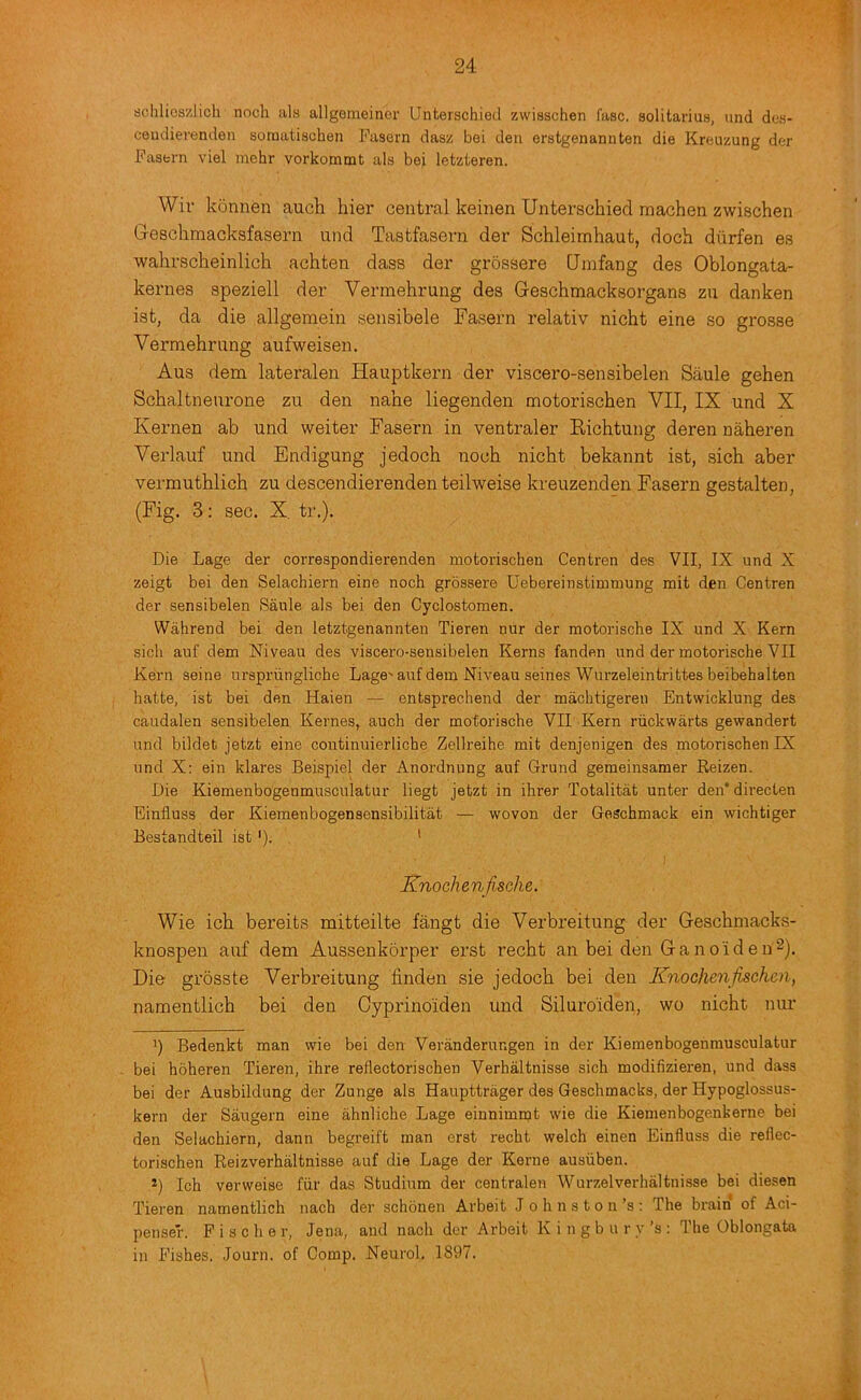 schlioszlich noch ala allgemeinor Unterschieil zwisschen fasc. solitariua, und dca- ceudierenden somatiachen Fasern dasz bei den erstgenannten die Kreuzung der Fasern viel inehr vorkommt ala bei letzteren. Wir konnen auch hier central keinen Unterschied machen zwischen Geschmacksfasern und Tastfasern der Schleimhaut, doch diirfen es wahrscheinlich achten dass der grdssere CJmfang des Oblongata- kernes speziell der Vermehrung des Geschmacksorgans zii danken 1st, da die allgemein sensibele Fasern relativ nicht eine so grosse Vermehrung aufweisen. Aus dem lateralen Hauptkern der viscero-sensibelen Saule gehen Sehaltneurone zu den nahe liegenden motorischen VII, IX und X Kernen ab und weiter Fasern in ventraler Eichtung deren naheren Verlauf und Endigung jedoch noch nicht bekannt ist, sich aber vermuthlich zu descendierenden teilweise kreuzenden Fasern gestalten, (Fig. 3: sec. X. tr.). Die Lage der correspondierenden motorischen Centren des VII, IX und X zeigt bei den Selachiern eine noch grossere Uebereinstimmung mit den Centren der sensibelen Saule als bei den Cyclostomen. Wahrend bei den letztgenannten Tieren nur der motorische IX und X Kern sich auf dem Niveau des viscero-sensibelen Kerns fanden und der motorische VII Kern seine urspriingliche Lage'auf dem Niveau seines Wurzeleintrittes beibehalten hatte, ist bei den Haien •— entsprechend der machtigeren Entwicklung des caudalen sensibelen Kernes, auch der motorische VII Kern riickwarts gewandert und bildet jetzt eine continuierliche Zellreihe mit denjenigen des motorischen IX und X: ein klares Beispiel der Anordnung auf Grund gemeinsamer Keizen. Die Kiemenbogenmusculatur liegt jetzt in ihrer Totalitat unter den* * directen Einfluss der Kiemenbogensensibilitat — wovon der Geschmack ein wichtiger Bestandteil ist'). ' Knochenfische. Wie ich bereits mitteilte fangt die Verbreitung der Geschmacks- knospeu auf dem Aussenkorper erst recht an bei den Ganoideu^). Die grosste Verbreitung finden sie jedoch bei den Knochenfischen, namentlich bei den Cyprinoiden und Siluroiden, wo nicht nur *) Bedenkt man wie bei den Veranderungen in der Kiemenbogenmusculatur bei hoheren Tieren, ihre reflectorischen Verhaltnisse sich modifizieren, und dass bei der Ausbildung der Zunge als Haupttrager des Geschmacks, der Hypoglossus- kern der Saugern eine ahnliche Lage einnimmt wie die Kiemenbogenkerne bei den Selachiern, dann begreift man erst recht welch einen Einfluss die reflec- torischen Reizverhaltnisse auf die Lage der Kerne ausiiben. *) Ich verweise fiir das Studium der centralen Wurzelverhaltnisse bei diesen Tieren namentlich nach der schonen Arbeit J o h n s t o n’s ; The brain of Aci- penser. Fischer, Jena, and nach der Arbeit K i n g b u r v’s : The Oblongata in Fishes. Journ. of Comp. Neurol. 1897.