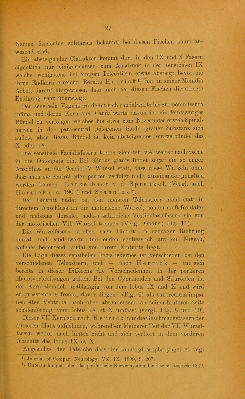 Nanien ffisciculus solitarius bekannt) bei diesen Fischen kaum an- wesend sirvd. Ein absteigender Charakter kommt dort in den IX und X Fasern eigentlich nur einigermassen zum Ausdruck in der sensibelen IX welche wenigstens bei einigen Teleostiern etwas absteigt bevor sie ihren Endkern erreicht. Bereits H e r r i c k i) hat in seiner Menidia Arbeit darauf hingewiesen dasa auch bei diesen Fischen die directe Endigung sehr uberwiegt. Der sensibele Vaguskern dehnt sich caudalwarts bis zur commissura infima und deren Kern aus. Caudalwarts davon ist ein feinfaseriges Biindel zu verfolgen welches bis etwa zum Niveau des ersten Spinal- nerven in der paracentral gelegenen Saule grauer Substanz sich auflost aber dieses Biindel ist kein absteigendes Wurzelbiindel des X oder IX. Die sensibele Facialisfaserii treten ziemlich viel welter nach vorne in die Oblongata ein. Bei Silurus glanis findet sogar ein so enger Anschluss an der Sensib. V Wurzel stalt, dass diese Wurzeln ohne dasz man sie central oder perifer verfolgt nicht auseinander gehalten ■werden konnen: B e r k e 1 b a c h v. d. S p r e n k e 1. (Vergl. auch Herrick (1. c. 1901) und S t a n n i u s 2). Der Eintritt findet bei den meisten Teleostiern nicht statt in directem Anschluss an die motorische Wurzel, sondern oft frontaler und moistens dorsaler sodass zahlreiche Vestibularisfasern sie von der motorischen VII Wurzel trennen (Vergl. Gadus; Fig. 11). Die Wurzelfasern streben nach Eintritt in schrager Richtung dorsal- und caudalwarts und enden schliesslich auf ein Niveau,' welches bedeutend caudal von ihrem Eintritte liegt. Die Lage dieses sensibelen Fp.cialiskernes ist verschieden bei den verschiedenen Teleostiern, und — nach Herrick — tut sich bereits in dieser Differenz die Verschiedenheit in der periferen Hauptverbreitungen gelten. Bei den Gyprinoiden und Siluroiden ist der Kern ziemlich unabhangig von dem lobus IX und X und wird er grosstenteils frontal davon liegend (Fig. 9) als tuberculum impar den 4ten Ventrikel nach oben abschliessend an seiner hinteren Seite schalenfbrmig vom lobus IX et X umfasst (vergl. Fig. 8 und 10). Dieser VII Kern soli nach Herrick nur die Gesehmacksfasern der ausseren Haut aufnehmen, wahrend ein kleinerer Toil der VII Wurzel- fasern weiter nach hinten zieht und sich verliert in dem vorderen Abschitt des lobus IX et X. Angesichts der Tatsache dass der lobus glossopharyngei et vagi ‘) Journal of Compar. Neurology. Vol. IX, 1899, S. 207. Unter.'juchungen iiber das periferische Nervensystem der Fisclie. Rostock. 1849.