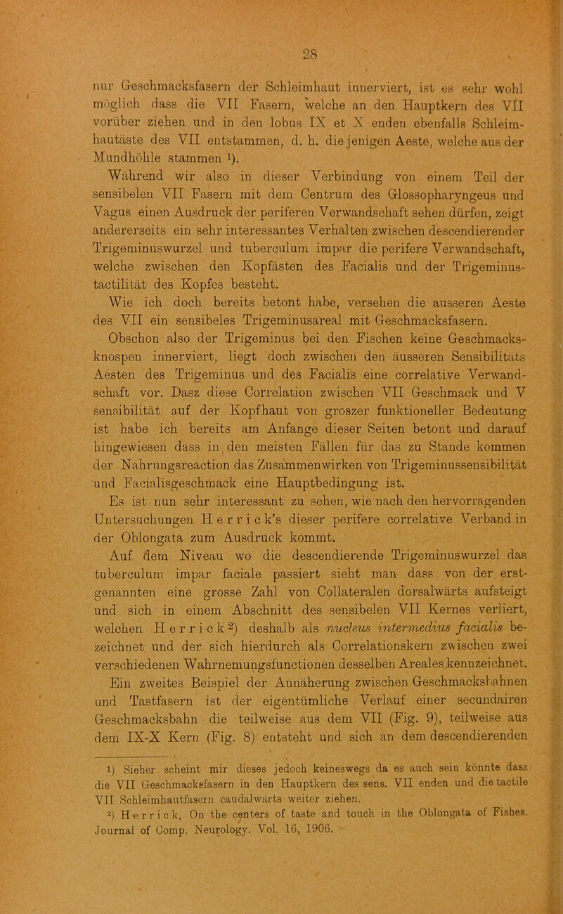 nur G-eschmacksfaaern der Schleiinhaut innerviert, ist es sehr wohl moglich dass die VII Fasern, welche an den Hauptkern des VII voriiber ziehen und in den lobus IX et X enden ebenfalla Schleim- hautiiste des VII entstammen, d. h. die jenigen Aeste, welche aus der Mundhohle stammen ^). Wahrend wir also in dieser Verbindung von einem Teil der sensibelen VII Fasern rait dem Centrum des Glossopharyngeus und Vagus einen Ausdruck der periferen Verwandschaft sehen diirfen, zeigt andei’erseits ein sehr in teressantes Verbal ten zwischen descendierender Trigeminuswurzel und tuberculum impar die perifere Verwandschaft, welche zwischen den Kopfasten des Facialis und der Trigeminus- tactilitat des Kopfes besteht. Wie ich doch bereits betont habe, versehen die ausseren Aeste des VII ein sensibeles Trigeminusareal mit Geschmacksfasern. Obschon also der Trigeminus l;)ei den Fischen keine Geschmacks- knospen innerviert, liegt doch zwischen den ausseren Sensibilitats Aesten des Trigeminus und des Facialis eine correlative Verwand- schaft vor. Dasz diese Correlation zwischen VII Geschmack und V sensibilitat auf der Kopfhaut von groszer funktioneller Bedeutung ist habe ich bereits am Anfange dieser Seiten betont und darauf hingewiesen dass in den meisten Fallen fiir das zu Stande kommen der Nahrungsreaction das Zusammenwirken von Trigeminussensibilitat und Facialisgeschmack eine Hauptbedingung ist. Es ist nun sehr interessant zu sehen, wie nach den hervorragenden Untersuchungen H e r r i c k’s dieser perifere correlative Verband in der Oblongata zum Ausdruck kommt, Auf dera Xiveau wo die descendierende Trigeminuswurzel das tuberculum impar faciale passiert sieht man dass von der erst- genannten eine grosse Zahl von Collateralen dorsalwarts aufsteigt und sich in einem Abschnitt des sensibelen VII Kernes verliert, welchen H e r r i c k deshalb als nucleus intermedius facialis be- zeichnet und der sich hierdurch als Correlationskern zwischen zwei verschiedenen Wahrnemungsfunctionen desselben Arealesitennzeichnet. Ein zweites Beispiel der Annaherung zwischen Geschmacksbahnen und Tastfasern ist der eigentumliche Verlauf einer secundairen Geschmacksbahn die teilweise aus dem VII (Fig. 9), teilweise aus dem IX-X Kern (Fig. 8) entsteht und sich an dem descendierenden 1) Sieher scheint mir dieses jedoch keineswegs da es auch sein konnte dasz die VII Geschmacksfasern in den Hauptkern des sens. VII enden und die tactile VII Schleimhautfasern caudalwarts weiter ziehen. 2) H>errick, On the centers of taste and touch in the Oblongata of Fishes. Journal of Comp. Neurology. Vol. 16, 1906.