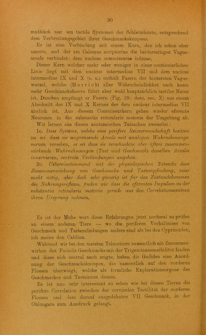 mutlilich nur urn tactile Systetnen der Schleimhaute, entsprechend dem Vex’breitungsgebiet ihrer Gesciimacksknopseii. Eh ist eine Verbindung mit einem Kei'n, den ich schon eher nannte, und der am Calamus scriptorius die beiderseitigen Vagus- aroale verbindet: dem nucleus commissurae indmae. Dieser Kern welcher melir oder weniger in einer continuierlichen Linie liegt mit dem nucleus intermedius VII und dem nucleus intermediuR IX und X (s. u.) enthalt Fasern der hintersten Vagus- wurzel, welche (H e r r i c k) aller Wahrscheinlichket nach kaum mehr Geschmacksfasern fiihrt aber wohl hauptsachlich tacliler Natur ist. Daneben empfangt er Fasern (Fig. 10: desc. sec. X) aus einem Abschnitt des IX und X Kernes der dem nucleus intermedius VII ahnlich ist. Aus diesem Commissurkern gehen wieder eferente Neuronen in die substantia reticularis motoria der Umgebung ab. Wir lernen aus diesen anatomischen Tatsachen zweierlei: lo. Doss Systeme, welche eine perifere Reizverwandschaft hesitzen {es sei dass sie angrenzende Areale mit analogen Wahrnehmungs- nerven versehen^ es sei dass sie verschiedene aber ofters zusammenr xoirkende Wahrnehmungen [Tast und Geschmack) desselben Areales innei'vieren^ centrale Verbindungen angehen. 2o. Uebereinstimmend mit der physiologischen Tatsache dass Zttsavimenwirkung von Geschmacks- und Tastempfindung^ zw'ar nicht notig, aber dock sehr gunstig ist fur das Zustandekommen des Nahrungsreflexes, flnden wir dass die eferenten Impulsen zu der substantia reticularis motoria gerade aus den Correlationszentren ihren Ursprung nehmen. Es ist der Mtihe wert diese Erfahrungen jetzt nochmal zupriifen an einem anderen Tiere — wo die periferen Verbaltnisse von Geschmack und Tastemfindungen anders sind als bei den Cyprinoiden, ich meine den Cabliau. Wahrend wir bei den meisten Teleostiern namentlich ein Zusammen- wirken des Facialis Geschmacks mit der Trigerninussensibilitat fanden und diese sich central auch zeigte, haben die Gadiden eine Anord- nung der Geschmacksknospen, die namentlich auf den vorderen Flossen tiberwiegt, welche als formliche Explorationsorgane des Geschmackes und Tastsinnes dienen. Es ist nun sehr interessant zu sehen wie bei diesen Tieren die perifere Correlation zwischen der cervicalen Tactilitat der vorderen Flossen nnd ;lem darauf ausgedehnten VII Geschmack, in dor Oblongata zum Ausdruck gelangt.