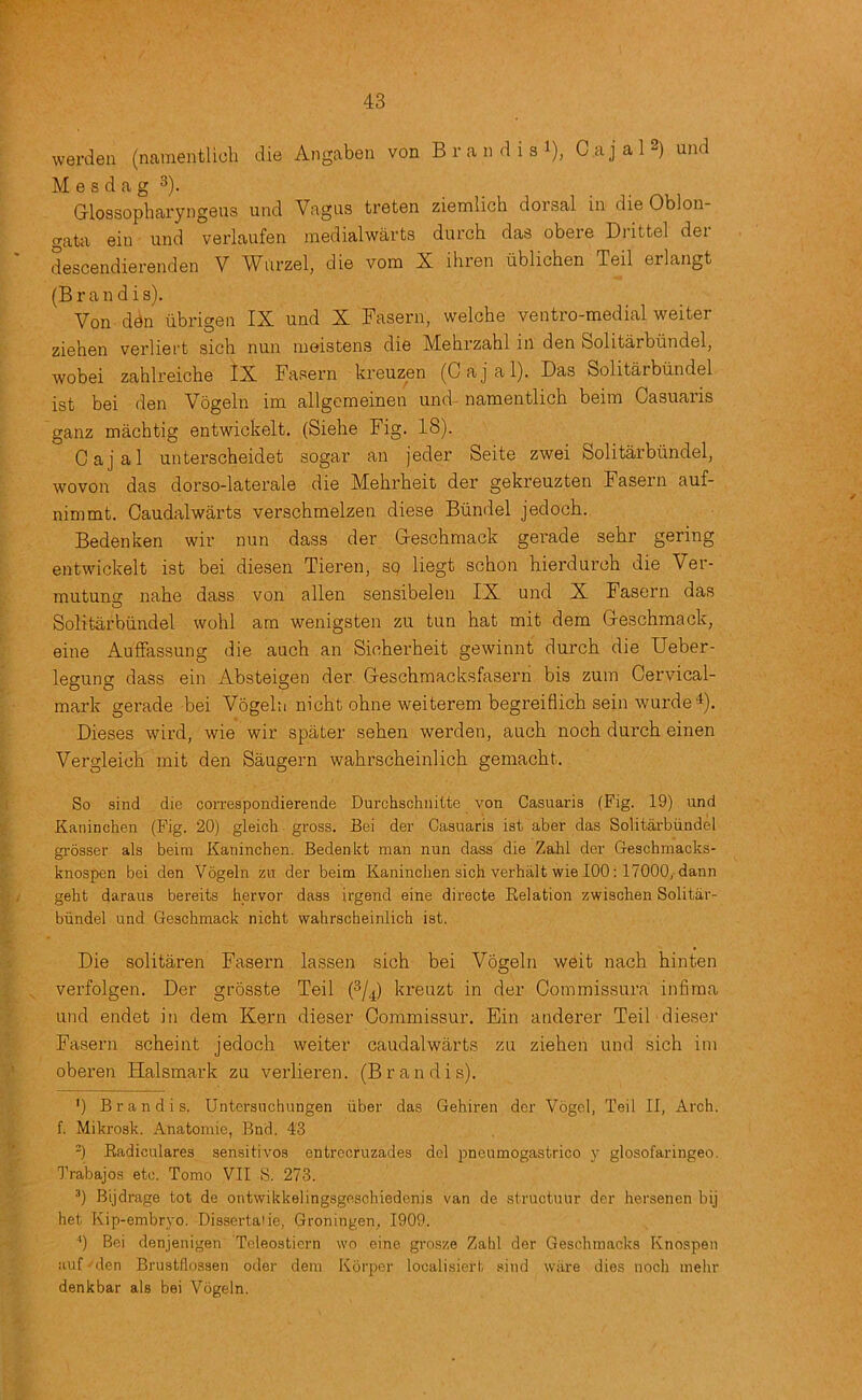 werden (namentlicli die Angaben von B r a ii d i s i), Cajal2) und M e s d a g 3). Glossopbaryngeus und Vagus treten ziemlich dorsal in die Oblon- gata ein und verlaufen medialwarts durch das obere Drittel der descendierenden V Wurzel, die vom X ihren ublichen Teil erlangt (Brandis). Von ddn iibrigen IX und X Fasern, welche ventro-medial welter ziehen verliei't sich nun moistens die Mehrzahl in den Solitarbiindel, wobei zahlreicbe IX Fasern kreuzen (Gajal). Das Solitarbundel ist bei den Vogeln im allgcmeinen und- namentlich beim Casuaris ganz machtig entwickelt. (Siehe Fig. 18). Gajal unterscheidet sogar an jeder Seite zwei Solitarbundel, wovon das dorso-laterale die Mehrbeit der gekreuzten Fasern auf- nimmt. Gaudalwarts verschmelzen diese Biindel jedoch. Bedenken wir nun dass der Gescbmack gerade sebr gering entwickelt ist bei diesen Tieren, sq liegt schon hierdurch die Ver- mutuns nahe dass von alien sensibeleii IX und X Fasern das Solitarbundel wohl am wenigsten zu tun hat mit dem Geschmack, eine Auffassung die auch an Sicberheit gewinnt durch die Ueber- legung dass ein Absteigen der Gescbmacksfasern bis zum Gervical- mark gerade bei Vogeln nicht obne weiterem begreiflich sein wurde^). Dieses wird, wie wir spater seben werden, auch noch durch einen Vergleich mit den Saugern wahrscheinlich gemacht. So sind die correspondierende Durchschiiitte von Casuaris (Fig. 19) und Kaninclien (Fig. 20) gleich gross. Bei der Casuaris ist aber das Solitarbundel gi’osser als beim Kaninchen. Bedenkt man nun dass die Zahl der Geschmacks- knospen bei den Vogeln zn der beim Kaninchen sich verhalt wie 100; 17000,-dann geht daraus bereits hervor dass irgend eine directe Relation zwischen Solitar- bundel und Geschmack nicht wahrscheinlich ist. Die solitaren Fasern lassen sich bei Vogeln weit nach hinten verfolgen. Der grosste Teil (3/^) kreuzt in der Gommissura infiraa und endet in dem Kern dieser Gommissur. Ein anderer Teil dieser Fasern scheint jedoch weiter caudalwarts zu ziehen und sich im oberen Halsmark zu verlieren. (Brandis). ') Brandis. Untersiichungen iiber das Gehiren der Vogel, Teil II, Arch, f. Mikrosk. Anatomic, Bnd. 43 -) Radiculares sensitives entrecruzades del pneumogastrico y glosofaringeo. Trabajos etc. Tomo VII S. 273. ^) Bijdrage tot de ontwikkelingsgeschiedenis van de structuur der hersenen bij het Kip-embryo. Dissertate, Groningen, 1909. •') Bei denjenigen Teleostiern wo eine grosze Zahl der Geschmacks Knospen auf - den Brustflossen oder dem Korper localisiert sind wiire dies noch mehr denkbar als bei Vogeln.