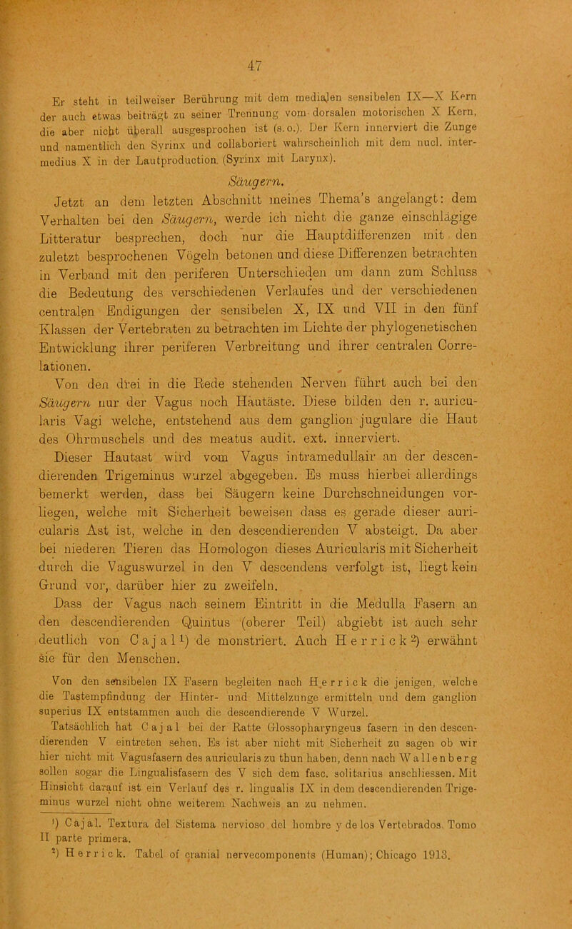 Er steht in teilweiser Beriilming niit dem mediajen senaibelen IX—X Rprn dev auch etwas beitvagt zu seiner Trenuung vom. dorsalen motorischen X Kern, die aber nicht iiberall ausgesprochen ist (s.o.). Der Kern innerviert die Zunge und namentlich den Syrinx und collaboriert wahrscheinlich mit dem nucl. inter- medins X in der Lautproduction, (Syrinx mit Larynx). Sdugern. Jetzt an dem letzten Abschnitt meiiies Thema’s angelangt: dem Verhalten bei den Saugern, werde ich nicht die ganze einschlagige Litteratur besprechen, doch nur die Hauptdilferenzen mit den zuletzt besprochenen Vogeln betonen und diese DiflFerenzen betrachten in Verband mit den periferen Unterschieden urn dann zum Schluss die Bedeutung des verschiedenen V^erlaules and der verscbiedenen centralpn Endigungen der sensibelen X, IX und VII in den fiint Klassen der Vertebraten zu betrachten im Lichte der phylogenetischen Entwicklung ihrer periferen Verbreitung und ihrer centralen Gorre- lationen. Von den dl’ei in die Rede stehenden Nerven fiihrt auch bei den Sdugern nur der Vagus noch Hautaste. Diese bilden den r. auricu- laris Vagi welche, entstehend aus dem ganglion jugulare die Haut des Ohrmuschels und des meatus audit, ext. innerviert. Dieser Hautast wird vom Vagus intramedullair an der descen- dierenden Trigeminus wurzel abgegeben. Es muss hierbei allerdings bemerkt werden, dass bei Saugern keine Durchschneidungen vor- liegen, welche mit S'cherheit beweisen dass es gerade dieser auri- cularis Ast ist, welche in den descendierenden V absteigt. Da aber bei niederen Tieren das Homologon dieses Auricularis mit Sicherheit durch die Vaguswurzel in den V descendens verfolgt ist, liegt kein Grand vor, dariiber hier zu zweifeln. Dass der Vagus nach seinem Eintritt in die Medulla Fasern an den descendierenden Quintus (oberer Teil) abgiebt ist auch sehr deutlich von Gajali) de monstriert. Auch H e r r i c k 2) ei’wahnt sie fur den Menscheu, Von den sensibelen IX Fasern begleiten nach Herrick die jenigen, welche die Tastempfindnng der Hinter- imd Mittelzunge ermitteln und dem ganglion superius IX entstammen auch die descendierende V Wurzel. Tatsiichlich hat Cajal bei der Ratte Glossopharyngeus fasern in den descen- dierenden V eintreten sehen. Es ist aber nicht mit Sicherheit zu sagen ob wir hier nicht mit Vagusfasern des auricularis zu thun haben, denn nach Wal 1 en berg sollen sogar die Lingualisfasern des V sich dem fasc. solitarius anschliessen. Mit Hinsicht darauf ist ein Verlauf des r. lingualis IX in dem descendierenden Trige- minus wurzel nicht ohnc weiterem Nachweis an zu nehmeu. ') Cajal. Textura del Sistema nervioso del hombre y de los Vertcbrados, Tomo II parte primera. Herrick. Tabel of cranial nervecomponents (Human); Chicago 1913.