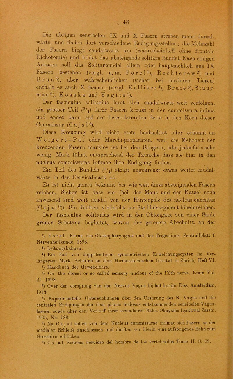 Die iibrigen sensibelen IX und X Fasern streben mehr dorsal- warts, und linden dort verschiedene Endigungsstellen; die Mehrzahl der Fasern biegt caudalwarts urn (wahrscheinlich ohne frontale Dichotomie) und bildet das absteigende solitare Bundel. Nach einigen Autoren soli das Solitarbiindel allein oder hauptsachlich aus IX Fasern bestehen (vergl. u. ni. F o r e 11), B e c h t e r e w 2) und B r u n ^), aber wahrscheinlicher (sicher bei niederen Tieren) enthalt es aucb X fasern; (vergl. Kolliker^)^ Bruce 5), Stuur- m a n 6), K o s a k a und Y a g i t a Der fasciculus solitarius lasst sich caudalwarts weit verfolgen, ein grosser Teil (2/4) ihrer Fasern kreuzt in der commissura infima und endet dann auf der heterolateralen Seite in den Kern dieser Commissur (Cajal®). Diese Kreuzung wird nicht stets beobachtet oder erkannt an W e i g e r t—P a 1 oder Marchi-preparaten, weil die Mehrheit- der kreuzenden Fasern marklos ist bei den Saugern, oderjedenfalls sebr wenig Mark flihrt, entsprechend der Tatsache dass sie bier in den nucleus commissuras infimae ibre Endigung linden. Ein Teil des Biindels (I/4) steigt ungekreuzt etwas weiter caudal- warts in das Cervicalmark ab. Es ist nicbt genau bekannt bis wie weit diese absteigenden Fasern reicben. Sicber ist dass sie (bei der Maus und der Katze) nocb anwesend sind weit caudal von der Hinterpole des nucleuscuneatus- (Cajal^)). Sie diirften vielleicbt ins 2te Halssegment bineinreicben. Der fasciculus solitarius wird in der Oblongata von einer Saule grauer Substanz begleitet, woven der grossere Abscbnitt, an der *) F 0 r e 1. Kerne des Glossopharyngeus und des Trigeminus. Zentrallblatt f. Nervenheilkunde, 1893. Leitungsbahnen. *) Ein Pall von doppelseitigen symmetrischen Erweichungscysten im Ver- langerten Mark. Arbeiten au dem Hirnanatomischen Institut in Zurich; HeftYI. Handbuch der Gewebelehre. On the dorsal or so called sensory nucleus of the IXth nerve. Brain Vol. 21, 1898. ®) Over den oorsprong van den Nervus Vagus bij het konijn. Diss. Amsterdam, 1913. 7) Experimentelle Untersuchungen iiber den Ursprung des N. Vagus und die centralen Endigungen der dem plexus nodosus entstammenden sensibelen Vagus- fasern, sowie iiber den Verlauf ihrer secundairen Bahn. Okayama Igakkwai Zasshi. 1905, No. 188. 8) Na Cajal sollen von dem Nucleus commissurae infimae sich Fasern an der medialen Schleife anschliessen und diirften wir hierin eine aufsteigende Bahn zum Grosshirn erblicken. 5) Cajal. Sistema nervioso del hombre de los vertebrados Torao 11. S. 09.