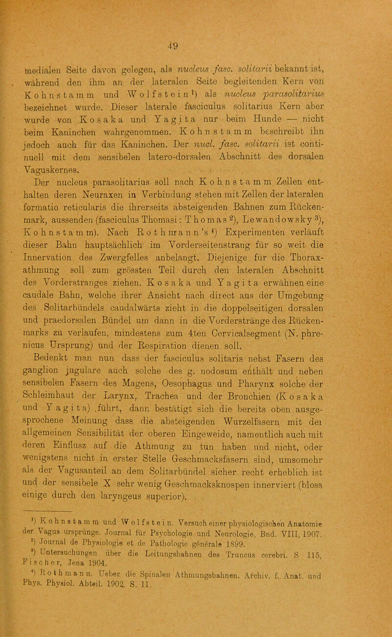 medialen Seite davon gelegen, als nudeics fasc. soliiarii bekannt ist, wahrend den ihm an dev lateralen Seite begleitenden Kern von K 0 h n s t a m m und W o 1 f s t e i n i) als nucleus parasolitarius bezeichnet wurde. Dieser laterals fasciculus solitarius Kern aber wurde von Kosaka und Y a git a nur beim Hunde — nicht beim Kaninchen wahrgenommen. Kohnstamm beschreibt ihn jedoch auch fur das Kaninchen. Der nucl. fasc. soliiarii ist conti- nuell rnit dera sensibelen latero-dorsalen Abschnitt des dorsalen Vaguskernes. Der nucleus parasolitarius soli nach Kohnstamm Zellen ent- halten deren Neuraxen in Verbindung stehen mit Zellen der lateralen formatio reticularis die ihrerseits absteigenden Bahnen zum Riicken- mark, aussenden (fasciculus Thomasi: Thomas^), Lewandowsky 3), K 0 h n s t a m m). Nach E o t h irr a u n’s Experimenten vei’lauft dieser Bahn hauptsachlich' im Vorderseitenstrang fiir so weit die Innervation des Zwergfelles anbelangt. Diejenige fiir die Thorax- athraung soli zum grossten Teil durch den lateralen Abschnitt des Vorderstranges ziehen. Kosaka und Y a g i t a erwahnen eine caudale Bahn, welche ihrer Ansicht nach direct a.us der Umgebung des Solitarbiindels caudalwarts zieht in die doppelseitigen dorsalen und praedorsalen Biindel um dann in die Vorderstrange des Eticken- marks zu verlaufen, mindestens zum 4ten Cervicalsegment (N. phre- nicus Ursprung) und der Eespiration dienen soil. Bedenkt man nun dass der fasciculus solitaris nebst Fasern des ganglion jugulare auch solche des g. nodosum eAthalt und neben sensibelen Fasern des Magens, Oesophagus und Pharynx solche der Schleimhaut der Larynx, Trachea und der Bronchien (Kosaka und Y a g i t a) .fhhrt, dann bestatigt sich die bereits oben ausge- sprochene Meinung dass die absteigenden Wurzelfasern mit dei allgemeinen Sensibilitat der oberen Eingeweide, namentlich auch mit deren Einflusz auf die Athmung zu tun haben und nicht, oder wenigstens nicht in erster Stelle Geschmacksfasern .sind, umsomehr als der Vagusanteil an dem Solitarbiindel sicher recht erheblich ist und der sensibele X sehr wenig Geschmacksknospen innerviert (bloss einige durch den laryngeus superior). ') Kohnstamm und W o 1 f s t e i n. Versuch einer physiologischen Anatomic der Vagus urspriinge. Journal fiir Psychologie und Neurologie, Bud. VIII, 1907. .Tournal de Physiologie et de Pathologic g^mirale 1899. ■’) Untersuchungen iiber die Leitungsbahnen des Truncus cerebri. S 115, Fischer, .Tena 1904. ) Rotbmann. Ueber d'e Spinalen Atbmungsbabnen. .‘Vrcbiv. f. Anat. und Phys. Physiol. Abteil. 1902. S. 11.