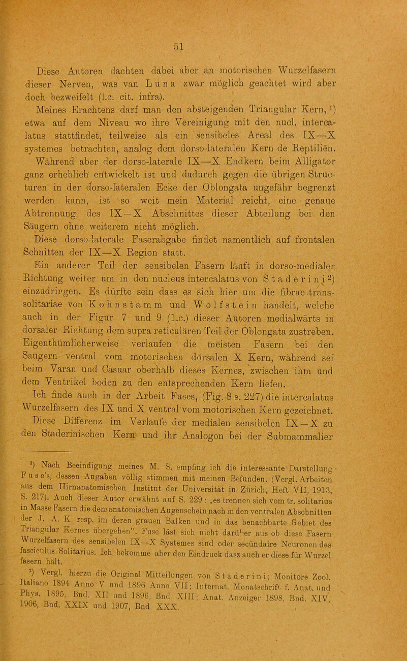 Diese Autoren dachten dabei aber an inotorischen Wurzelfasern diesei- Nerven, was van L il n a zwar moglich geachlet wird aber dock bezweifelt (l.c. cit. infra). Heines Erachtens darf man den absteigenden Triangular Kern, i-) etwa auf dem Niveau wo ihre Vereinigung mit den nucl. interca- latus stattiindet, teilweise als ein sensibeles Areal des IX—X systemes betrachten, analog dem dorso-lateralen Kern de Keptilien. Wahrend aber der dorso-latei’ale IX—X Endkern beim Alligator ganz erheblicb eritwickelt ist und dad arch gegen die iibrigen Struc- turen in der dorso-lateralen Ecke der Oblongata ungefahr begrenzt werden kann, ist so weit mein Material reicbt, eine genaue Abtrennung des IX—X Absclinittes dieser Abteilung bei den Saugern ohne weiterem nicht moglich. Diese dorso-laterale Faserabgabe findet namentlich auf frontalen Schnitten der IX—X Eegion statt. Ein anderer Teil der sensibelen Fasern lanft in dorso-medialer, Eichtung weiter um in den nucleus intercalatus von S t a d e r i n i 2) einzudringen. Es diirfte sein dass es sich bier um die fibrae .trans- solitariae von Kohnstamm und Wolfstein handelt, welche auch in der Figur 7 und 9 (l.c.) dieser Autoren medial warts in dorsaler Eichtung dem supra reticularen Teil der Oblongata zustreben. Eigenthumlicherweise verlaufen die meisten Fasern bei den Saugern ventral vom motorischen ddrsalen X Kern, wahrend sei beim Varan und Gasuar oberhalb dieses Kernes, zwischen ihm und dem Ventrikel boden zu den entsprechenden Kern liefen. Ich finde auch in der Arbeit Fuses, (Fig. 8 s. 227) die intercalatus Wurzelfasern des IX und X ventral'vom motorischen Kern gezeichnet. Diese Differenz im Verlaufe der medialen sensibelen IX —X zu den Staderinischen Kern und ihr Analogon bei der Submammalier ') Nach Beeindigung meines M. S. empfing ich die interessante'Darstellung Fuses, dessen Angaben vollig stimmen mit meinen Befunden. (Vergl. Arbeiten aus dem Hirnanatomischen Institut der Universitat in Zurich, Heft VII, 1913, S. 217). Auch dieser Autor erwahnt auf S. 229: „es trennen sich vom tr. solitarius in Masse Fasern die dem anatomischen Augenschein nach in den ventralen Abschnitten der .1. A. K resp. im deren grauen Balken und in das benachbarte Gebiet des Triangular Kernes iibergehen”. Fuse last sich nicht darii’'er aus ob diese Fasern Wurzelfasern des sensibelen IX—X Systemes sind oder seciindaire Neuronen des fasciculus Solitarius. Ich bekomme aber den Eindruck dasz auch er diese fiir Wurzel fasern halt. ) Vergl. hierzu die Original Mitteilungen von Staderini; Monitore Zool. taliano 1894 Anno V und 1896 Anno VII; Internat. Monatschrif'. f. Anal, und Phys. 1895, Bnd. XII und 1896, Bnd XllI; Anat. Anzeiger 1898, Bnd .XIV 1906, Bnd. XXIX und 1907, Bnd XXX.