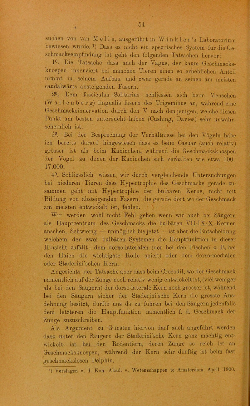 suehen von van M e 11 e, ausgel'iihrt in Winkler's Laboratoriurn bewiesen wurde. i) Dass es nicbt ein spezifisches System fiir die Ge- sohniacksempfindung ist geht den folgenden Tatsachen hervor; 1*^. Die Tatsacbe dass auch der Vagus, der kaura Geschmacks- knospen innerviert bei manchen Tieren einen so erheblichen Anted nimint in seinem Aufbau und zwar gerade an seinen am meisten caudalwarts absteigenden Fasern. 2°, Dem fasciculus Solitarius scbliessen sich beim Menschen (Wallenberg) lingualis fasern des Trigeminus an, wahrend eine Geschmacksinnervation dureh den V nach den jenigen, welche diesen Punkt am besten untersucht baben (Cushing, Davies) sehr unwahr- scheinlicb ist. ' o°. Bei der Besprechung der Verbaltnisse bei den Vogeln babe ich bereits darauf bingewieseii dass es beim Casuar (auch relativ) grosser ist als beim Kanincben, wahrend die Gescbmacksknospen der Vogel zu denen der Kanincben sich verhalten wie etwa 100; 17.000. 4”. Schliesslicb wissen, wir durch vergleicbende Untersuchungen bei niederen Tieren dass Hypertrophie des Gescbmacks gerade zu- sammen geht mit Hypertrophie der bulbaren Kerne, nicbt mit Bildung von absteigenden Fasern, die gerade dort wo <ler Geschmack am meisten entwickelt ist, feblen. ■ '■ Wir werden wobl nicbt Febl geben wenn wir auch bei Saugern als Hauptcentrum des Gescbmacks die bulbaren VII-IX-X Kernen ansehen. Scbwierig — unmoglicb bis jetzt — ist aber die Entscheidung welcbem der zwei bulbaren Systeraen die Hauptfunktion in dieser Hinsicbt zufallt: dem dorso-lateralen (der bei den Fischen z. B. bei den Haien die wichtigste Kolle spielt) oder dem dorso-medialen oder Staderini’schen Kern. Angesicbts der Tatsacbe aber dass beim Crocodil, wo der Geschmack namentlicb auf der Zunge noch relativ wenig entwickelt ist, (viel weniger als bei den Saugern) der dorso-laterale Kern noch grosser ist, wahrend bei den Saugern sicher der Staderini’scbe Kern die grosste Aus- dehnung besitzt, diiiTte uns da zu fiihren bei den Saugern jedenfalls dem letzteren die Hauptfunktion namentlicb f. d. Geschmack der Zunge zuzuschreiben. Als Argument zu Giinsten hiervon darf auch angefiihrt werden dasz unter den Saugern der Staderini’sche Kern ganz machtig ent- wickelt ist bei den Bodentiern, deren Zunge so reich ist an Gescbmacksknospen, wahrend der Kern sehr diirftig ist beim fast gescbmackslosen Delphin. ') Verslagen v. d. Kon. Akad. v. Wetenschappen te Amsterdam. April, 1900.