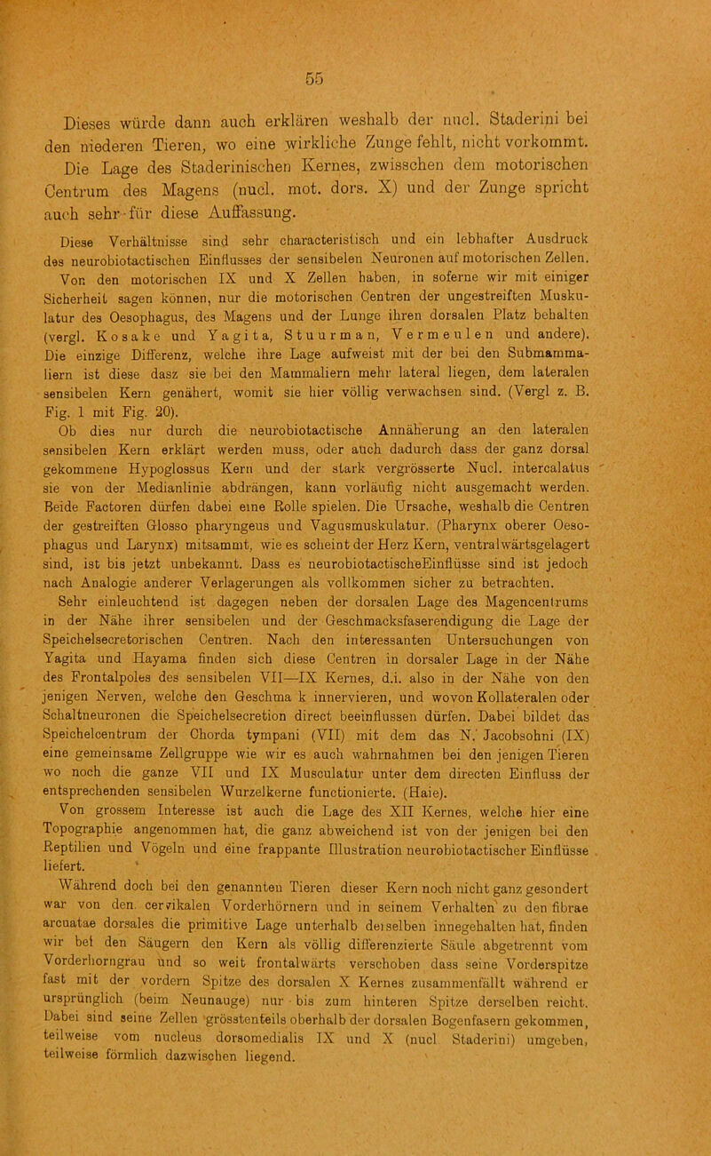 Dieses wurde dann auch erkliiren weshalb der rmcl. Staderini bei den niederen Tieren, wo eine wirkliche Zunge felilt, nicht vorkommt. Die Lage des Sta.derinischen Kernes, zwisschen dem motorischen Centrum des Magens (nucl. mot. dors. X) und der Zunge spricht auch sehr-fur diese Auffassung. Diese Verhaltnisse sind sehr characteristisch und ein lebhafter Ausdruck das neurobiotactischen Einflusses der senaibelen Neuronen auf motorischen Zellen. Von den motorischen IX und X Zellen haben, in soferne wir mit einiger Sicherheit sagen konnen, nur die motorischen Centren der ungestreiften Musku- latur des Oesophagus, des Magens und der Lunge ihren dorsalen Platz behalten (vergl. Kosake und Yagita, Stuurman, Vermeulen und andere). Die einzige Differenz, welche ihre Lage aufweist mit der bei den Submamma- liern ist diese dasz sie bei den Mammaliern mehr lateral liegen, dem lateralen sensibelen Kern genahert, womit sie bier vollig verwachsen sind. (Vergl z. B. Fig. 1 mit Fig. 20). Ob dies nur durch die neurobiotactische Annaherung an den lateralen sensibelen Kern erklart werden muss, oder auch dadurch dass der ganz dorsal gekommene Hypoglossus Kern und der stark vergrbsserte Nucl. intercalatus sie von der Medianlinie abdrangen, kann vorlaufig nicht ausgemacht werden. Beide Factoren diirfen dabei eine Rolle spielen. Die Ursache, weshalb die Centren der gestreiften Glosso pharyngeus und Vagusmuskulatur. (Pharynx oberer Oeso- phagus und Larynx) mitsammt, wie es scheint der Herz Kern, ventralwartsgelagert sind, ist bis jetzt unbekannt. Dass es neurobiotactisoheEinfliisse sind ist jedoch nach Analogie anderer Verlagerungen als vollkommen sicher zu betrachten. Sehr einleuchtend ist dagegen neben der dorsalen Lage des Magencentrums in der Nahe ihrer sensibelen und der Geschmacksfaserendigung die Lage der Speichelsecretorischen Centren. Nach den interessanten Untersuchungen von Yagita und Hayama finden sich diese Centren in dorsaler Lage in der Nahe des Frontalpoles des sensibelen VII—IX Kernes, d.i. also in der Nahe von den jenigen Nerven, welche den Geschma k innervieren, und wovon Kollateralen oder Schaltneuronen die Speichelsecretion direct beeinflussen diirfen. Dabei bildet das Speichelcentrum der Chorda tympani (VII) mit dem das N.' Jacobsohni (IX) eine gemeinsame Zellgruppe wie wir es auch wahrnahmen bei den jenigen Tieren wo noch die ganze VII und IX Musculatur unter dem directen Einfluss der entsprechenden sensibelen Wurzelkerne functionierte. (Haie). Von grossem Interesse ist auch die Lage des XII Kernes, welche hier eine Topographie angenommen hat, die ganz abweichend ist von der jenigen bei den Reptilien und Vogeln und eine frappante Illustration neurobiotactischer Einfliisse liefert. Wahrend doch bei den genannten Tieren dieser Kern noch nicht ganz gesondert war von den. cervikalen Vorderhornern und in seinem Verhalten' zu den fibrae arcuatae dorsales die primitive Lage unterhalb deiselben innegehalten hat, finden wir bei den Saugern den Kern als vollig diflerenzierte Saule abgetrennt vom Vorderliorngrau und so weit frontalwiirts verschoben dass seine Vordorspitze fast mit der vordern Spitze des dorsalen X Kernes zusammenfallt wahrend er ursprirnglich (beim Neunauge) nur • bis zum hinteren Spitze derselben reicht. Dabei sind seine Zellen'grosstenteils oberhalb der dorsalen Bogenfasern gekommen, teilweise vom nucleus dorsomedialis IX und X (nucl Staderini) umgeben, teilweise formlich dazwischen liegend.