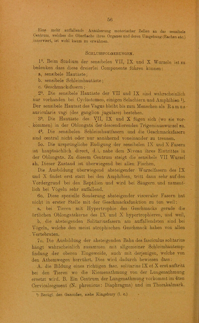 Eine mehr auffallende Anniilierung motorischer Zellen an das sensibele Centrum, welches die Oberflache Hires Organes und deren Umgebung (Rachen etc.) innerviert, ist wohl kaum zu erwahnen, SCHLUSSFOLGERUNGEN. P. Beim Studium der senaibelen VII, JX und X Wurzeln istzu bedenken dass diese dreierlei Componente luhren konnen: a. sensibele Hautaste; b. sensibele Schleimhautaste; c. G-eschmacksfasern; 2°. Die sensibele Hautaste der VII und IX sind wahrscheinlicli nur vorhanden bei Cyclostomen, einigen Selachiern und Amphibien i). Der sensibele Hautast des Vagus bleibt bis zum Menscben als Earn us auricularis vagi (des ganglion jugulare) bestehen. 30. Die Hautaste des VII, IX und X fiigen sich (wo sie vor- ^ kommen) in der Oblongata der descendierenden Trigeminuswurzel zu. 4°. Die sensibelen Schleimhautfasern und die G-eschmacksfasern sind central nicht oder nur annahernd voneinander zu trennen. 5o. Die urspriingliche Endigung der sensibelen IX und X Fasern ist hauptsachlich direct, d.i. nahe dem Niveau ihres Eintrittes in der Oblongata. Zu diesem Centrum steigt die'sensibele VII Wurzel ab. Dieser Zustand ist iiberwiegend bei alien Fischen. Die Ausbildung iiberwiegend absteigender Wurzelfasern des IX und X findet erst statt bei den Amphibian, tritt dann sehr auf den Vordergrund bei den Eeptilien und wird bei Saugern und nament- lich bei Vogeln sehr aufFallend. 60. Diese spezielle Senderung absteigender visceraler Fasern hat nicht in erster Stelle mit der Geschmacksfunktion zu tun weil; a. bei Tieren mit Hypertrophie des - Geschmacks gerade die ortlichen Oblongatakerne des IX und X hypertrophieren, und weil, b. die absteigenden Solitariusfasern am aufFallendsten sind bei Vogeln, welche den meist atrcphischen Geschmack haben von alien . Vertebraten. ■ 7o. Die Ausbildung der absteigenden Bahn des fasciculus solitarius hangt wahrscheinlich zusammen mit allgemeiner Schleimhautemp- findung der oberen Eingeweide, auch- mit derjenigeu, welche von den Athemwegen herriihrt. Dies wird dadurch bewiesen dass: A. die Bildung eines richtigen fasc. solitarius IX et X erst auftritt bei den Tieren wo die Eiemenathmung von der Limgenathmung ersetzt wird. B. Ein Centrum, der Lungenathmung vorkommt im 4ten Cervicalsegment (N. phrenicus: Diaphragms) und im Thorakalmark. *) Beziigl. den Ganoiden, siehe Kingsbury (1. c.)