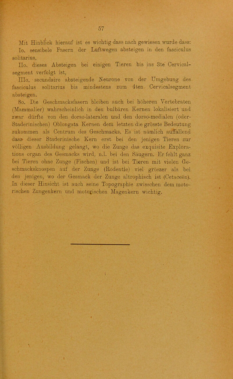 Mit Hinblick hierauf ist es wichtig dass nach gewiesen wurde dass: lo. sensibele Fasern der Luftwegen absteigen in den fasciculus solitarius, IIo, dieses Absteigen bei einigen Tieren bis ins 3te Cervical- segment verfolgt ist, IIIo. secundaire absteigende Neurone von der Umgebung des fasciculus solitarius bis mindestens zum 4ten Cervicalsegment absteigen. 8o. Die Geschraacksfasern bleiben auch bei hoheren Vertebraten (Mammalier) wahrscheinlich in den bulbaren Kernen lokalisiert und zwar diirfte von den dorso-lateralen und den dorso-medialen (oder- Staderinischen) Oblongata Kernen dem letzten die grosste Bedeutung zukommen als Centrum des Geschmacks. Es ist namlich auflfallend dasz> dieser Staderinische Kern erst bei den j,enigen Tieren zur volligen Ausbildung gelangt, wo die Zunge das exquisite Explora- tions organ des Gesmacks wird, n.l. bei den Saugern. Er feblt ganz bei Tieren ohne Zunge (Fischen) und ist bei Tieren mit vielen Ge- schmacksknospen auf der Zunge (Kodentie) viel groszer als bei den jenigen, wo der Gesmack der Zunge altrophisch ist (Cetaceen). In dieser Hinsicht ist auch seine Topographie zwisschen dem moto- rischen Zungenkern und moto£ischen Magenkern wichtig. i