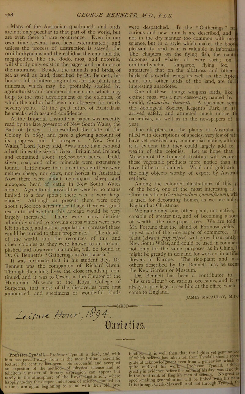 GEORGE BENNETT,\ M.D., F.L.S. Many of the Australian quadrupeds and birds are not only peculiar to that part of the world, but are even there of rare occurrence. Even in our own time several have been exterminated ; and unless the process of destruction is stayed, the ornithorhynchus and the echidna, the emu and the inegapodius, like the dodo, moa, and notornis, will shortly only exist in the pages and pictures of the naturalist. Besides the animals and birds, of sea as well as land, described by Dr. Bennett, his book D full of interesting notices of the plants and minerals, which may be profitably studied by agriculturists and commercial men, and which may help to the vast development of the colonies, of which the author had been an observer for nearly seventy years. Of the great future of Australasia he speaks with assured confidence. At the Imperial Institute a paper was recently read by the late governor of New South Wales, the Earl of Jersey. It described the state of the Colony in 1893, and gave a glowing account of its progress and its prospects. “ New South Wales,” Lord Jersey said, “was more than two.and a half times the size of Great Britain and Ireland, and contained about 198,000,000 acres. Gold, silver, coal, and other minerals were extensively found. Little more than a century ago there were neither sheep, nor cows, nor horses in Australia. Now there were about 62,000,000 sheep and 2,000,000 head of cattle in New South Wales alone. Agricultural possibilities were by no means limited to a few spots ; there was a very large choice. Although at present there were only about 1,800,000 acres under tillage, there was good reason to believe that this acreage would be very largely increased. There were many districts admirably suited to growing crops which were now left to sheep, and as the population increased these would be turned to their proper use.” The details of the wealth and the resources of this and other colonies as they were known to an accom- plished and observant naturalist, will be found in Dr. G. Bennett’s “ Gatherings in Australasia.” It was fortunate that in his student days Dr. Bennett was the companion of Richard Owen. Through their long lives the close friendship con- tinued, and it was to Owen, as the Curator of the Hunterian Museum at the Royal College of Surgeons, that most of the discoveries were first announced, and specimens of wonderful kinds were despatched. In the “ Gatherings ” n curious and new animals are described, and not in the dry manner too common with me science, but in a style which makes the boob pleasant to read as it is valuable in informal: The chapters on the flying fish, the naut dugongs and whales of every sort ; on ornithorhynchus, kangaroo, flying fox, anteaters ; that on the albatross and other birds of powerful wing, as well as the Apte. emu, and other birds of the land, are ful! interesting anecdotes. One of these strange wingless birds, like extinct moa, was a new cassowary, named by Gould, Casuarius Bentietti. A specimen sen the Zoological Society, Regent’s Park, in il arrived safely, and attracted much notice f: naturalists, as well as in the newspapers of year. The chapters on the plants of Australia filled with descriptions of species, very few of wli have yet received any commercial notice, altho it is evident that they could largely add to wealth of the colonies. Let us hope that Museum of the Imperial Institute will secure these vegetable products more notice than t. have hitherto obtained. Wool and gold are the only objects worthy of export by Austral settlers. Among the coloured illustrations of this j of the book, one of the most interesting is Christmas tree (Ceratopetalum gummiferum), whfc is used for decorating homes, as we use holly England at Christmas. We name only one other plant, not native, capable of greater use, and of becoming a som of wealth—the rice-paper tree. We are told. Mr. Fortune that the island of Formosa yields largest part of the rice-paper of commerce. TI plant (Aralia papyrifera) will grow luxuriantly New South Wales, and could be used incommer not only for the same purposes as in China, 1 might be greatly in demand for workers in artific flowers in Europe. The rice-plant and ma others described by Dr. Bennett may be seen the Kew Garden or Museum. Dr. Bennett has been a contributor to 1 “ Leisure Hour ” on various occasions, and it v always a privilege to see him at the office when came to England. JAMES MACAULAY, M.P. Gt /4w r / U'itriHies. Professor Tyndall.—Professor Tyndall is dead, and with Trim has passed away' from us the most brilliant scientific lecturer the century has seen. So successful and accepted an expositor of the methods- of physical science and so felicitous a master of literary expression can appear but rarely in the atmosphere of the Royal Institution, where happily to-day the deeper undertones of science, .muffled for a time, are again beginning to sound with their old pro- fundity. It is well then that the lighter yet genuine wo of which science has taken toll from 1 yndall should recei grateful acknowledgment even from a generation which n quite outlived his work: Professor Tyndall, althouj greatly in evidence before the public of his day, was at no n in the front rank of English men of science. No great ai epoch-making generalisation will be linked wiUi his nam It is through Clerk-Maxwell, and not through Tyndall, th