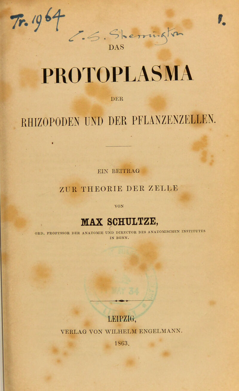 PROTOPLASMA DEK RHIZOPODEN UND DER PFLANZENZELLEN. EIN BEITRAG ZUR THEORIE DER ZELLE VON MAX SCHUITZE, ORD. PROFESSOR DER ANATOMIE UND DIRECTOR DES ANATOMISCHEN INSTITUTES IN BONN. LEIPZIG, VERLAG VON WILHELM ENGELMANN. 1863.