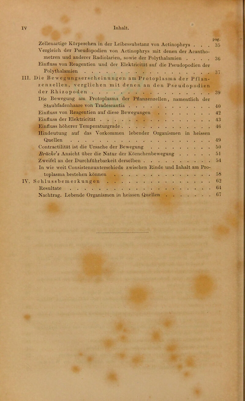 IV Inhalt. paf- Zellenartige Körperchen in der Leibessubstanz von Actinophrys . . . :15 \ ergleich der Pseudopodien von Actinophrys mit denen der Acantho- metren und anderer Radiolarien, sowie der Polythalamien .... 30 Eintluss von Reagentien und der Elektricitilt auf die Pseudopodien der Polythalamien III. Die BeAvegnngserscheinungen am Protoplasma der Pflan- zenzellen, verglichen mit denen an den Pseudopodien derRhizopoden 39 Die Bewegung am Protoplasma der Pflanzenzellen, namentlich der Staubfadenhaare von Tradescantia 40 Einfluss von Reagentien auf diese Bewegungen 42 Einfluss der Elektricität 43 Einfluss höherer Temperaturgrade 40 Hindeutung auf das Vorkommen lebender Organismen in heissen Quellen 49 Contractilität ist die Ursache der Bewegung 50 Brücke's Ansicht über die Natur der Körnchenbewegung 51 Zweifel an der Durchführbarkeit derselben 54 In wie weit Consistenzunterschiede zAvischen Rinde und Inhalt am Pro- toplasma bestehen können 58 IV. Schlussbemerkungen 62 Resultate 64 Nachtrag. Lebende Organismen in heissen Quellen 67