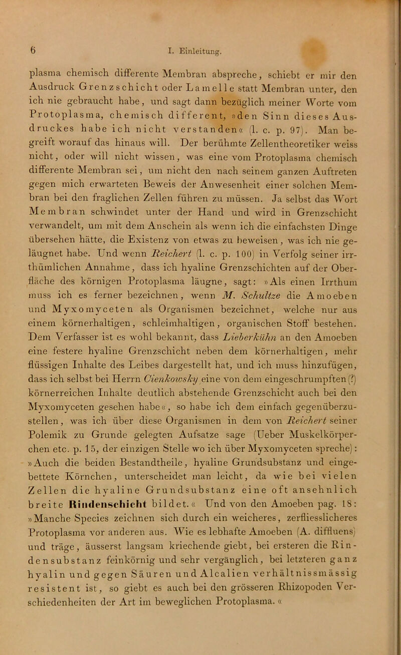 plasma chemisch differente Membran abspreche, schiebt er mir den Ausdruck Grenzschicht oder Lamelle statt Membran unter, den ich nie gebraucht habe, und sagt dann bezüglich meiner Worte vom Protoplasma, chemisch different, »den Sinn dieses Aus- druckes habe ich nicht verstanden« (1. c. p. 97j. Man be- greift worauf das hinaus will. Der berühmte Zellentheoretiker weiss nicht, oder will nicht wissen, was eine vom Protoplasma chemisch differente Membran sei, um nicht den nach seinem ganzen Auftreten gegen mich erwarteten Beweis der Anwesenheit einer solchen Mem- bran bei den fraglichen Zellen führen zu müssen. Ja selbst das Wort M embran schwindet unter der Hand und wird in Grenzschicht verwandelt, um mit dem Anschein als wenn ich die einfachsten Dinge übersehen hätte, die Existenz von etwas zu beweisen, was ich nie ge- läugnet habe. Und wenn Reichert (1. c. p. 100) in Verfolg seiner irr- thümlichen Annahme, dass ich hyaline Grenzschichten auf der Ober- fläche des körnigen Protoplasma läugne, sagt: »Als einen Irrthum muss ich es ferner bezeichnen, Avenn M. Schnitze die Amoeben und Myxomyceten als Organismen bezeichiret, welche nur aus einem körnerhaltigen, schleimhaltigen, organischen Stoff bestehen. Dem Verfasser ist es wohl bekannt, dass Lieber kühn an den Amoeben eine festere hyaline Grenzschicht neben dem körnerhaltigen, mehr flüssigen Inhalte des Leibes dargestellt hat, und ich muss hinzufügen, dass ich selbst bei Herrn Cienkmosky eine von dem eingeschrumpften (?) körnerreichen Inhalte deutlich abstehende Grenzschicht auch bei den Myxomyceten gesehen habe«, so habe ich dem einfach gegenüberzu- stellen , was ich über diese Organismen in dem von Reichert seiner Polemik zu Grunde gelegten Aufsatze sage (Ueber Muskelkörper- chen etc. p. 15, der einzigen Stelle wo ich über Myxomyceten spreche): »Auch die beiden Bestandtheile, hyaline Grundsubstanz und einge- bettete Körnchen, unterscheidet man leicht, da Avie bei AÜelen Zellen die hyaline Grundsubstanz eine oft ansehnlich breite Riiideiischieht bildet. « Und A>-on den Amoeben pag. 18: »Manche Species zeichnen sich durch ein weicheres, zerfliesslicheres Protoplasma vor anderen aus. Wie es lebhafte Amoeben (A. diffluens) und träge, äusserst langsam kriechende giebt, bei ersteren die Rin- densubstanz feinkörnig und sehr vergänglich, bei letzteren ganz hyalin und gegen Säuren undAlcalien A'erhältnissmässig resistent ist, so giebt es auch bei deir grösseren Rhizopoden Ver- schiedenheiten der Art im beweglichen Protoplasma. «