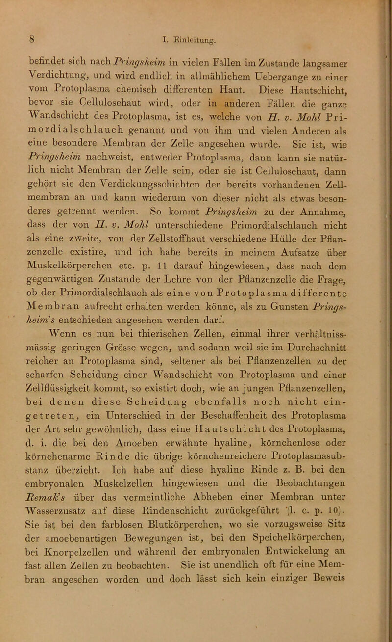 befindet sich n&ch P)-ingsheim in vielen Fällen im Zustande langsamer Verdichtung, und wird endlich in allmählichem Uebergange zu einer vom Protoplasma chemisch differenten Haut. Diese Hautschicht, bevor sie Cellulosehaut wird, oder in anderen Fällen die ganze Wandschicht des Protoplasma, ist es, welche von H. v. Mold Pri- mordialschlauch genannt und von ihm und vielen Anderen als eine besondere Membran der Zelle angesehen wurde. Sie ist, wie Pringsheim nachweist, entweder Protoplasma, dann kann sie natür- lich nicht Membran der Zelle sein, oder sie ist Cellulosehaut, dann gehört sie den V^erdickungsschichten der bereits vorhandenen Zell- membran an und kann wiederum von dieser nicht als etwas beson- deres getrennt werden. So kommt Pringsheim zu der Annahme, dass der von M. v. Mold unterschiedene Primordialschlauch nicht als eine zAveite, von der Zellstoffhaut verschiedene Hülle der Pflan- zenzelle existire, und ich habe bereits in meinem Aufsatze über Muskelkörperchen etc. p. 11 darauf hingewiesen, dass nach dem gegenwärtigen Zustande der Lehre von der Pflanzenzelle die Frage, ob der Primordialschlauch als eine von Protoplasma differente Membran aufrecht erhalten werden könne, als zu Gunsten Prings- heim! s entschieden angesehen werden darf. Wenn es nun bei thierischen Zellen, einmal ihrer verhältniss- mässig geringen Grösse wegen, und sodann weil sie im Durchschnitt reicher an Protoplasma sind, seltener als bei Pflanzenzellen zu der scharfen Scheidung einer Wandschicht von Protoplasma und einer Zellflüssigkeit kommt, so existirt doch, wie an jungen Pflanzenzellen, bei denen diese Scheidung ebenfalls noch nicht ein- getreten, ein Unterschied in der Beschaffenheit des Protoplasma der Art sehr gewöhnlich, dass eine Hautschicht des Protoplasma, d. i. die bei den Amoeben erwähnte hyaline, körnchenlose oder körnchenarme Rinde die übrige körnchenreichere Protoplasmasub- stanz überzieht. Ich habe auf diese hyaline Kinde z. B. bei den embryonalen Muskelzellen hingewiesen und die Beobachtungen Remalcs über das vermeintliche Abheben einer Membran unter Wasserzusatz auf diese Rindenschicht zurückgeführt '(1. c. p. 10). Sie ist bei den farblosen Blutkörperchen, wo sie vorzugsweise Sitz der amoeben artigen Bewegungen ist, bei den Speichelkörperchen, bei Knorpelzellen und während der embryonalen Entwickelung an fast allen Zellen zu beobachten. Sie ist unendlich oft für eine Mem- bran angesehen worden und doch lässt sich kein einziger Beweis