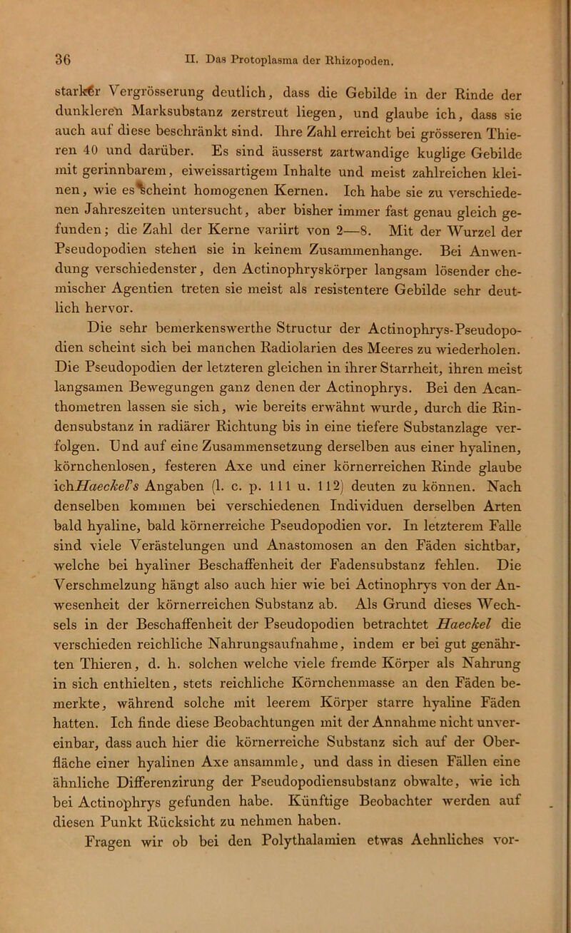 starl«6r Vergrösserung deutlich, dass die Gebilde in der Rinde der dunkleren Marksubstanz zerstreut liegen, und glaube ich, dass sie auch auf diese beschränkt sind. Ihre Zahl erreicht bei grösseren Thie- ren 40 und darüber. Es sind äusserst zartwandige kuglige Gebilde mit gerinnbarem, eiweissartigem Inhalte und meist zahlreichen klei- nen , wie es Scheint homogenen Kernen. Ich habe sie zu verschiede- nen Jahreszeiten untersucht, aber bisher immer fast genau gleich ge- funden ; die Zahl der Kerne variirt von 2—8. Mit der Wurzel der Pseudopodien stehen sie in keinem Zusammenhänge. Bei Anwen- dung verschiedenster, den Actinophryskörper langsam lösender che- mischer Agenden treten sie meist als resistentere Gebilde sehr deut- lich hervor. Die sehr bemerkenswerthe Structur der Actinophrys-Pseudopo- dien scheint sich bei manchen Radiolarien des Meeres zu wiederholen. Die Pseudopodien der letzteren gleichen in ihrer Starrheit, ihren meist langsamen Bewegungen ganz denen der Actinophrys. Bei den Acan- thometren lassen sie sich, wie bereits erwähnt wurde, durch die Rin- densubstanz in radiärer Richtung bis in eine tiefere Substanzlage ver- folgen. Und auf eine Zusammensetzung derselben aus einer hyalinen, körnchenlosen, festeren Axe und einer körnerreichen Rinde glaube \c\iHaeckeVs Angaben (1. c. p. 111 u. 112] deuten zu können. Nach denselben kommen bei verschiedenen Individuen derselben Arten bald hyaline, bald körnerreiche Pseudopodien vor. In letzterem Falle sind viele Verästelungen und Anastomosen an den Fäden sichtbar, welche bei hyaliner Beschaffenheit der Fadensubstanz fehlen. Die Verschmelzung hängt also auch hier wie bei Actinophrys von der An- wesenheit der körnerreichen Substanz ab. Als Grund dieses Wech- sels in der Beschaffenheit der Pseudopodien betrachtet Haeckel die verschieden reichliche Nahrungsaufnahme, indem er bei gut genähr- ten Thieren, d. h. solchen welche viele fremde Körper als Nahrung in sich enthielten, stets reichliche Körnchenmasse an den Fäden be- merkte, während solche mit leerem Körper starre hyaline Fäden hatten. Ich finde diese Beobachtungen mit der Annahme nicht unv^er- einbar, dass auch hier die körnerreiche Substanz sich auf der Ober- fläche einer hyalinen Axe ansammle, und dass in diesen Fällen eine ähnliche Differenzirung der Pseudopodiensubslanz obwalte, >vie ich bei Actinophrys gefunden habe. Künftige Beobachter werden auf diesen Punkt Rücksicht zu nehmen haben. Fragen wir ob bei den Polythalamien etwas Aehnliches vor-