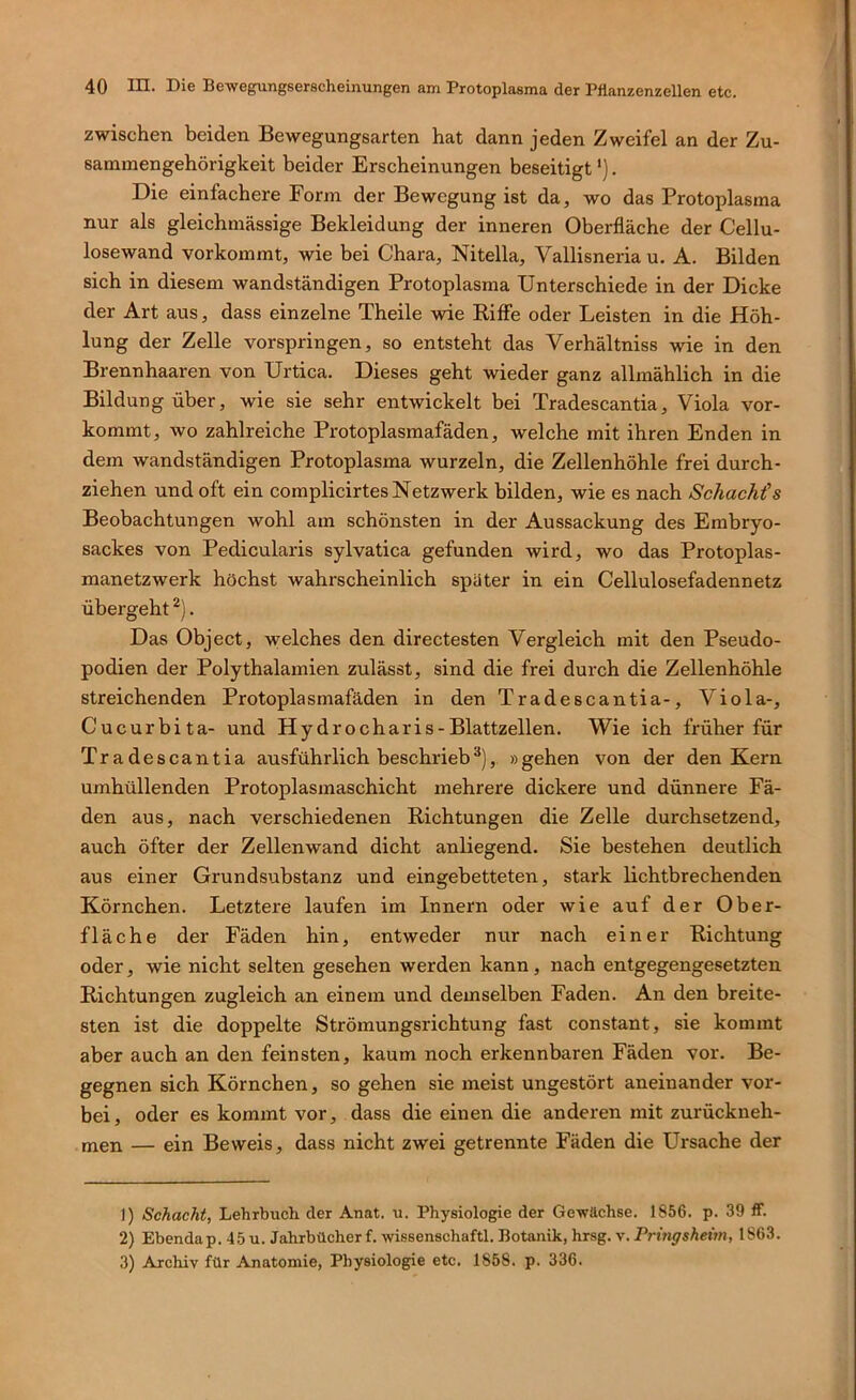 zwischen beiden Bewegungsarten hat dann jeden Zweifel an der Zu- sammengehörigkeit beider Erscheinungen beseitigt'). Die einfachere Form der Bewegung ist da, wo das Protoplasma nur als gleichmässige Bekleidung der inneren Oberfläche der Cellu- losewand vorkommt, wie bei Chara, Nitella, Vallisneria u. A. Bilden sich in diesem wandständigen Protoplasma Unterschiede in der Dicke der Art aus, dass einzelne Theile wie Kiffe oder Leisten in die Höh- lung der Zelle vorspringen, so entsteht das Verhältniss wie in den Brennhaaren von Urtica. Dieses geht wieder ganz allmählich in die Bildung über, wie sie sehr entwickelt bei Tradescantia, Viola vor- kommt, wo zahlreiche Protoplasmafäden, welche mit ihren Enden in dem wandständigen Protoplasma wurzeln, die Zellenhöhle frei durch- ziehen und oft ein complicirtes Netzwerk bilden, wie es nach Schachtes Beobachtungen wohl am schönsten in der Aussackung des Embryo- sackes von Pedicularis sylvatica gefunden wird, wo das Protoplas- manetzwerk höchst wahrscheinlich spater in ein Cellulosefadennetz übergeht . Das Object, welches den directesten Vergleich mit den Pseudo- podien der Polythalamien zulässt, sind die frei durch die Zellenhöhle streichenden Protoplasmafäden in den Tradescantia-, Viola-, Cucurbita- und Hydrocharis-Blattzellen. Wie ich früher für Tradescantia ausführlich beschrieb*), »gehen von der den Kern umhüllenden Protoplasmaschicht mehrere dickere und dünnere Fä- den aus, nach verschiedenen Richtungen die Zelle durchsetzend, auch öfter der Zellenwand dicht anliegend. Sie bestehen deutlich aus einer Grundsubstanz und eingebetteten, stark lichtbrechenden Körnchen. Letztere laufen im Innern oder wie auf der Ober- fläche der Fäden hin, entweder nur nach einer Richtung oder, wie nicht selten gesehen werden kann, nach entgegengesetzten Richtungen zugleich an einem und demselben Faden. An den breite- sten ist die doppelte Strömungsrichtung fast constant, sie kommt aber auch an den feinsten, kaum noch erkennbaren Fäden vor. Be- gegnen sich Körnchen, so gehen sie meist ungestört aneinander vor- bei, oder es kommt vor, dass die einen die anderen mit zurückneh- men — ein Beweis, dass nicht zwei getrennte Fäden die Ursache der ]) Schacht, Lehrbuch der Anat. u. Physiologie der Gewächse. 1856. p. 39 ff. 2) Ebendap. 45 u. Jahrbücher f. wissenschaftl. Botanik, hrsg. v. Pringsheim, 1863. 3) Archiv für Anatomie, Physiologie etc. 1858. p. 336.