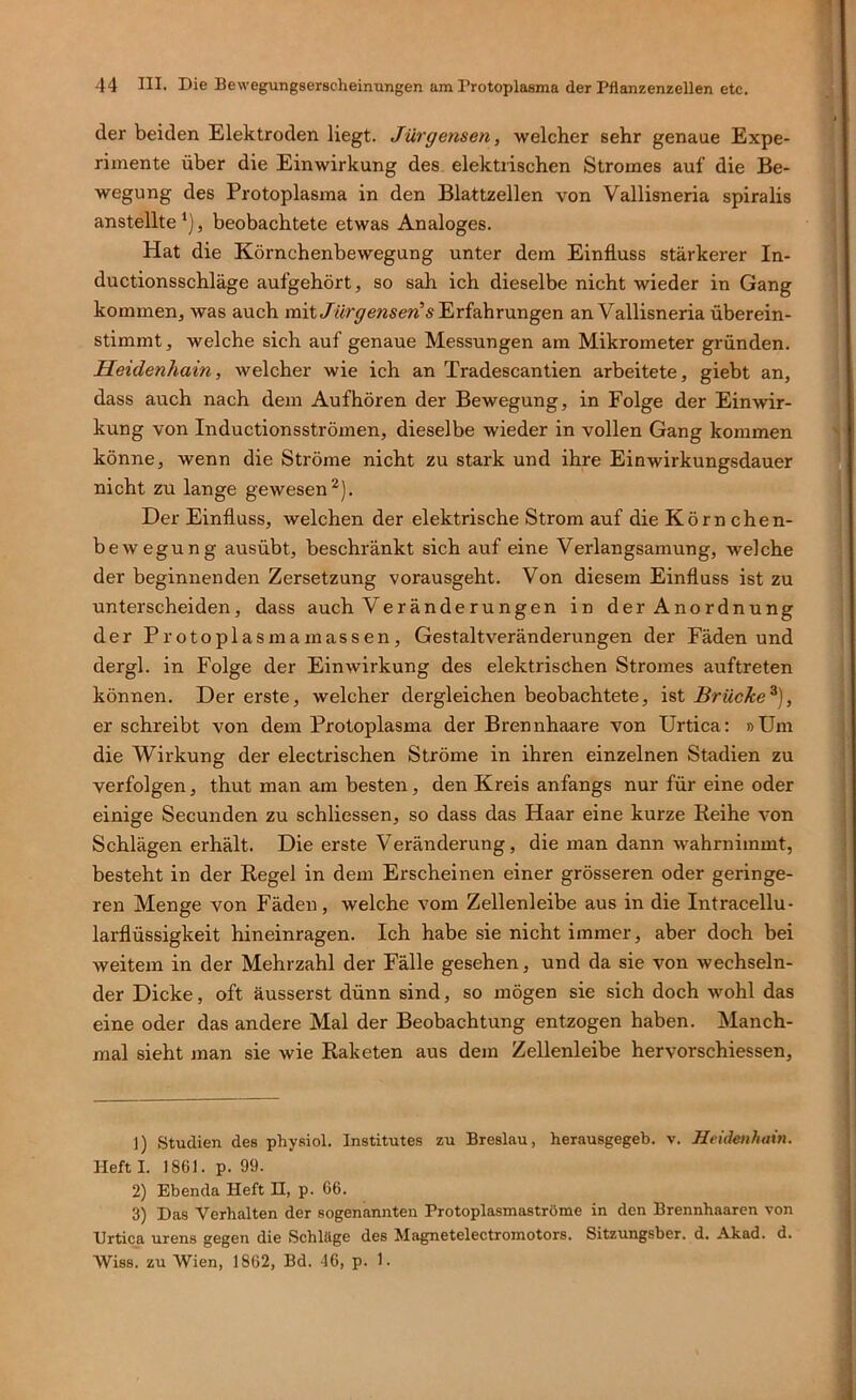 der beiden Elektroden liegt. Jürgensen, welcher sehr genaue Expe- rimente über die Einwirkung des elektrischen Stromes auf die Be- wegung des Protoplasma in den Blattzellen von Vallisneria spiralis anstellte*), beobachtete etwas Analoges. Hat die Körnchenbewegung unter dem Einfluss stärkerer In- ductionsschläge aufgehört, so sah ich dieselbe nicht wieder in Gang kommen, was auch mit Jürgenseri' an Vallisneria überein- stimmt, welche sich auf genaue Messungen am Mikrometer gründen. Heidenhain, welcher wie ich an Tradescantien arbeitete, giebt an, dass auch nach dem Aufhören der Bewegung, in Folge der Einwir- kung von Inductionsströmen, dieselbe wieder in vollen Gang kommen könne, wenn die Ströme nicht zu stark und ihre Einwirkungsdauer nicht zu lange gewesen^). Der Einfluss, welchen der elektrische Strom auf die Körnchen- bewegung ausübt, beschränkt sich auf eine Verlangsamung, welche der beginnenden Zersetzung vorausgeht. Von diesem Einfluss ist zu unterscheiden, dass auch Veränderungen in der Anordnung der Protoplasmamassen, Gestaltveränderungen der Fäden und dergl. in Folge der Einwirkung des elektrischen Stromes auftreten können. Der erste, welcher dergleichen beobachtete, ist Brücke^), er schreibt von dem Protoplasma der Brennhaare von Urtica: »Um die Wirkung der electrischen Ströme in ihren einzelnen Stadien zu verfolgen, thut man am besten, den Kreis anfangs nur für eine oder einige Secunden zu schliessen, so dass das Haar eine kurze Reihe von Schlägen erhält. Die erste Veränderung, die man dann wahrnimmt, besteht in der Regel in dem Erscheinen einer grösseren oder geringe- ren Menge von Fäden, welche vom Zellenleibe aus in die Intracellu- larflüssigkeit hineinragen. Ich habe sie nicht immer, aber doch bei weitem in der Mehrzahl der Fälle gesehen, und da sie von wechseln- der Dicke, oft äusserst dünn sind, so mögen sie sich doch wohl das eine oder das andere Mal der Beobachtung entzogen haben. Manch- mal sieht man sie wie Raketen aus dem Zellenleibe hervorschiessen. 1) Studien des physiol. Institutes zu Breslau, herausgegeb. v. Heidenhain. Heft I. 1861. p. 99. 2) Ebenda Heft H, p. 66. 3) Das Verhalten der sogenannten Protoplasmaströme in den Brennhaaren von Urtica urens gegen die Schläge des Magnetelectromotors. Sitzungsber. d. Akad. d. Wiss. zu Wien, 1862, Bd. 46, p. 1.