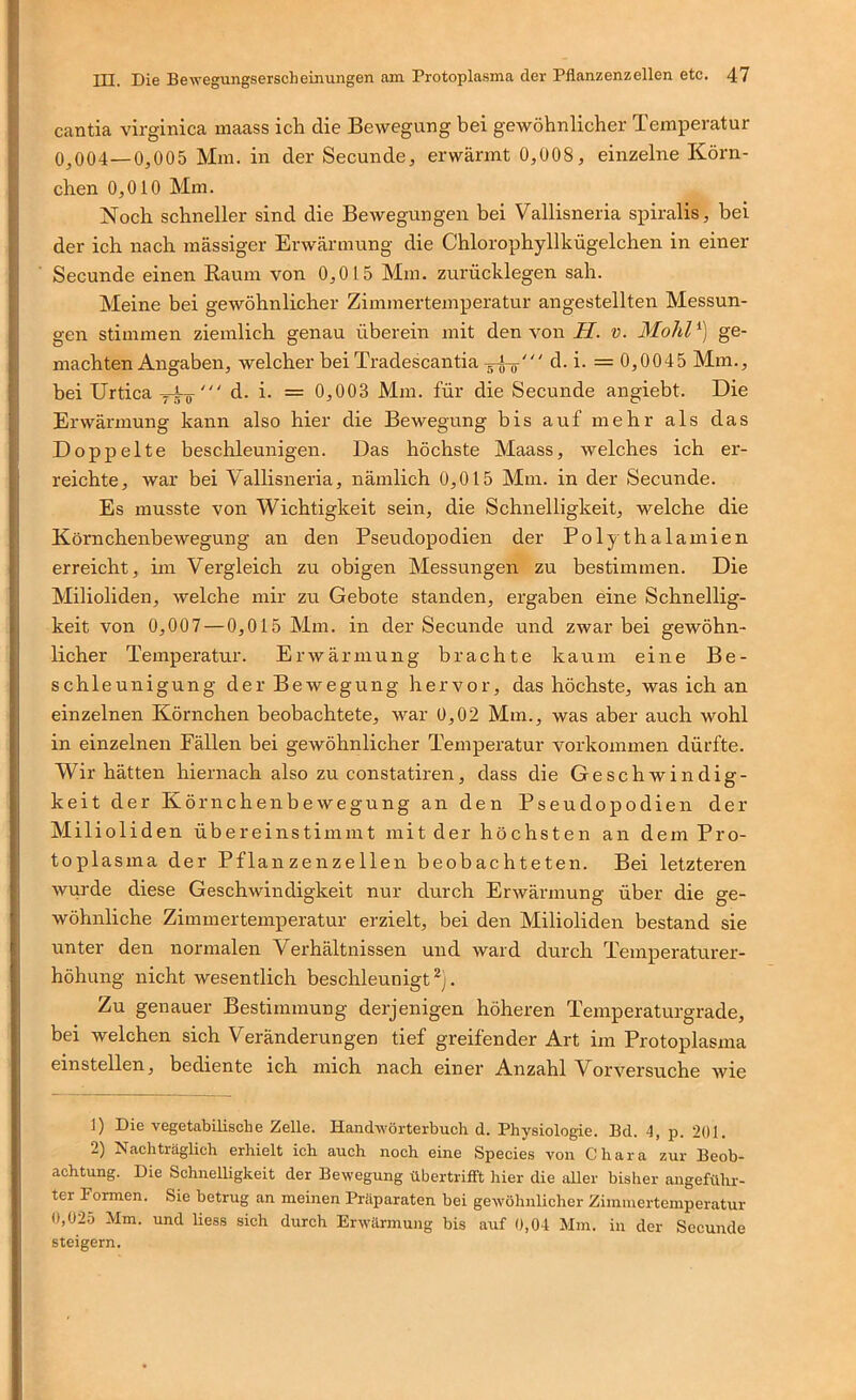 cantia virginica maass ich die Bewegung bei gewöhnlicher Temperatur 0^004—0,005 Mm. in der Secunde, erwärmt 0,008, einzelne Körn- chen 0,010 Mm. Noch schneller sind die Bewegungen bei Vallisneria spiralis, bei der ich nach massiger Erwärmung die Chlorophyllkügelchen in einer Secunde einen Kaum von 0,015 Mm. zurücklegen sah. Meine bei gewöhnlicher Zimmertemperatur angestellten Messun- gen stimmen ziemlich genau überein mit den von iT. v. Mohl') ge- machten Angaben, welcher bei Tradescantia d. i. = 0,0045 Mm., bei Urtica d. i. = 0,003 Mm. für die Secunde angiebt. Die Erwärmung kann also hier die Bewegung bis auf mehr als das Doppelte beschleunigen. Das höchste Maass, welches ich er- reichte, war bei Vallisneria, nämlich 0,015 Mm. in der Secunde. Es musste von Wichtigkeit sein, die Schnelligkeit, welche die Kömehenbewegung an den Pseudopodien der Polythalamien erreicht, im Vergleich zu obigen Messungen zu bestimmen. Die Milioliden, welche mir zu Gebote standen, ergaben eine Schnellig- keit von 0,007 — 0,015 Mm. in der Secunde und zwar bei gewöhn- licher Temperatur. Erwärmung brachte kaum eine Be- schleunigung der Bewegung hervor, das höchste, was ich an einzelnen Körnchen beobachtete, war 0,02 Mm., was aber auch wohl in einzelnen Fällen bei gewöhnlicher Temperatur Vorkommen dürfte. Wir hätten hiernach also zu constatiren, dass die Geschwindig- keit der Kö rnchenbewegung an den Pseudopodien der Milioliden übereinstimmt mit der höchsten an dem Pro- toplasma der Pflanzenzellen beobachteten. Bei letzteren wurde diese Geschwindigkeit nur durch Erwärmung über die ge- wöhnliche Zimmertemperatur erzielt, bei den Milioliden bestand sie unter den normalen Verhältnissen und ward durch Temperaturer- höhung nicht wesentlich beschleunigt . Zu genauer Bestimmung derjenigen höheren Temperaturgrade, bei welchen sich Veränderungen tief greifender Art im Protoplasma einstellen, bediente ich mich nach einer Anzahl Vorversuche wie 1) Die vegetabilische Zelle. Hand-wörterbucli d. Physiologie. Bd. 4, p. 201. 2) Nachträglich erhielt ich auch noch eine Species von Chara zur Beob- achtung. Die Schnelligkeit der Bewegung übertrifFt hier die aUer bisher angeführ- ter Formen. Sie betrug an meinen Präparaten bei gewöhnlicher Zimmertemperatur 0,025 Mm. und Hess sich durch Erwärmung bis auf 0,04 Mm. in der Secunde steigern.