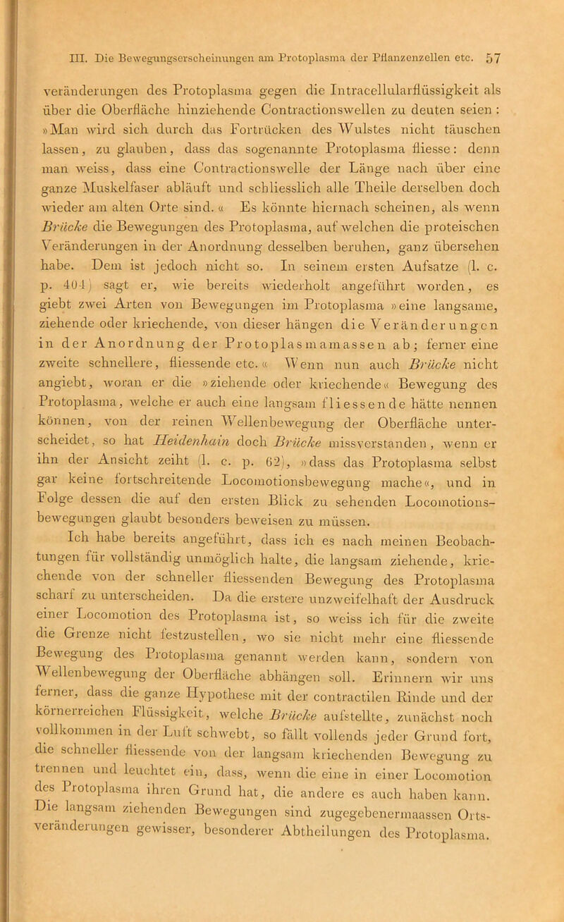 veräuderuitgen des Protoplasma gegen die Intracellularllüssigkeit als über die Oberfläche hinziehende Contractionswellen zu deuten seien : »Man wird sich durch das Fortrücken des Wulstes nicht täuschen lassen, zu glauben, dass das sogenannte Protoplasma fliesse: denn man weiss, dass eine Contractionswelle der Länge nach über eine ganze Muskelfaser abläuft und schliesslich alle T'heile derselben doch wieder am alten Orte sind. « Es könnte hiernach scheinen, als wenn Brücke die Bewegungen des Protoplasma, auf welchen die proteischen Veränderungen in der Anordnung desselben beruhen, ganz übersehen habe. Dem ist jedoch nicht so. In seinem ersten Aufsatze (1. c. p. 40-1) sagt er, wie bereits wiederholt angeführt worden, es giebt zwei Arten von Bewegungen ini Protoplasma »eine langsame, ziehende oder kriechende, von dieser hängen die Veränderungen in der Anordnung der Pr o toplas m am asse n ab; fernereine zweite schnellere, fliessende etc.« Wenn nun auch Brücke nicht angiebt, ■woran er die »ziehende oder kriechende« Bewegung des Protoplasma, welche er auch eine langsam fliessen de hätte nennen können, von der reinen Wellenbewegung der Oberfläche unter- scheidet, so hat lieidenhain doch Brücke missverstanden, Avenn er ihn der Ansicht zeiht L c. p. 62), »dass das Protoplasma selbst gar keine lortschreitende Locomotionsbewegung mache«, und in Folge dessen die auf den ersten Blick zu sehenden Locomotions- bewegungen glaubt besonders beweisen zu müssen. Ich habe bereits angeführt, dass ich es nach meinen Beobach- tungen für vollständig unmöglich halte, die langsam ziehende, krie- chende von der schneller fliessenden Bewegung des Protoplasma scharf zu unterscheiden. Da die erstere unzweifelhaft der Ausdruck einer Locomotion des Protoplasma ist, so weiss ich für die zweite die Grenze nicht lestzustellen, avo sie nicht mehr eine fliessende Bewegung des Protoplasma genannt Averden kann, sondern A’on Wellenbewegung der Oberfläche abhängen soll. Erinnern wir uns ferner, dass die ganze Hypothese mit der contractilen Binde und der köineireichen Flüssigkeit, Avelche Brücke aufstellte, zunächst iroch vollkommen in der Luit schwebt, so fällt Amllends jeder Grund fort, die schneller fliessende von der langsam kriechenden Bewegung zu trennen und leuchtet ein, dass, Avenn die eine in einer Locomotion des Protoplasma ihren Grund hat, die andere es auch haben kann. Die langsam ziehenden Bewegungen sind zugegebenermaassen Orts- veranderungen gewisser, besonderer Abtheilungen des Protoplasma.