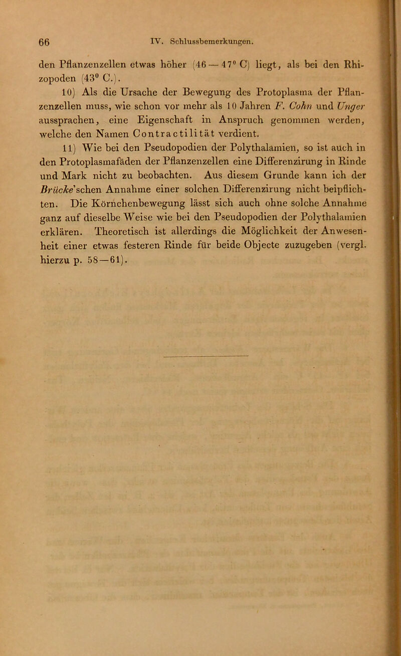 den Pflanzenzellen etwas höher (46 — 47® C) liegt, als bei den Rhi- zopoden (43® C.). 10) Als die Ursache der Bewegung des Protoplasma der Pflan- zenzellen muss, wie schon vor mehr als 10 Jahren F. Cohn und Ungei- aussprachen, eine Eigenschaft in Anspruch genommen werden, welche den Namen Contractilität verdient. 11) Wie bei den Pseudopodien der Polythalamien, so ist auch in den Protoplasmafäden der Pflanzenzellen eine Difierenzirung in Rinde und Mark nicht zu beobachten. Aus diesem Grunde kann ich der RrwcÄe’schen Annahme einer solchen Differenzirung nicht beipflich- ten. Die Körnchenbewegung lässt sich auch ohne solche Annahme ganz auf dieselbe Weise wie bei den Pseudopodien der Polythalamien erklären. Theoretisch ist allerdings die Möglichkeit der Anwesen- heit einer etwas festeren Rinde für beide Objecte zuzugeben (vergl. hierzu p. 58—61).