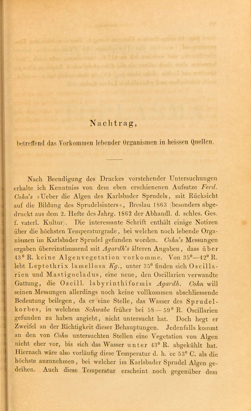 Nachtrag, betreffend das Vorkommen lebender Organismen in heissen Quellen. Nach Beendigung des Druckes vorstehender Untersuchungen erhalte ich Kenntniss von dem eben erschienenen Aufsatze Ferd. Cohns »Ueber die Algen des Karlsbader Sprudels, mit Rücksicht auf die Bildung des Sprudelsinters«, Breslau 1803 (besonders abge- dnickt aus dem 2. Hefte des Jahrg. 1862 der Abhandl. d. schles. Ges. f. vaterl. Kultur . Die interessante Schrift enthält einige Notizen über die höchsten Temperaturgrade, bei welchen noch lebende Orga- nismen im Karlsbader Sprudel gefunden worden. GoIivls Messungen ergaben übereinstimmend mit AgardFs ältei'en Angaben, dass über 43® R. keine Algenvegetation vorkomme. Von 35®—42® R. lebt Leptothrix lamellosa Kg., unter 35® finden sich Oscilla- rien und Mastigocladus, eine neue, den Oscillarien verwandte Gattung, die Oscill. labyrinthiformis Agardh. Cohn will seinen Messungen allerdings noch keine vollkommen abschliessende Bedeutung beilegen, da er eine Stelle, das Wasser des Sprudel- korbes, in welchem Schwahe früher bei 58 — 59® R. Oscillarien gefunden zu haben angiebt, nicht untersucht hat. Doch hegt er Zweifel an der Richtigkeit dieser Behauptungen. Jedenfalls kommt an den von Cohn untersuchten Stellen eine Vegetation von Algen nicht eher vor, bis sich das Wasser unter 43® R. abgekühlt hat. Hiernach wäre also vorläufig diese Temperatur d. h. cc 53® C. als die höchste anzunehmen, bei welcher im Karlsbader Sprudel Algen ge- deihen. Auch diese Temperatur erscheint noch gegenüber dem