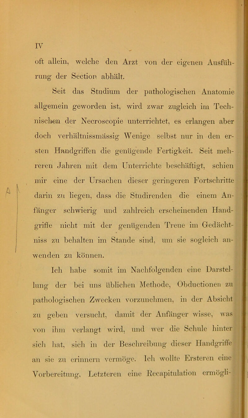 oft allein, welche den Arzt von der eigenen Ausfüh- rung der Section abhält. Seit das Studium der pathologischen Anatomie allgemein geworden ist, wird zwar zugleich im Tech- nischen der Necroscopie unterrichtet, es erlangen aber doch verhältnissmässig Wenige selbst nur in den er- sten Handgriffen die genügende Fertigkeit. Seit meh- reren Jahren mit dem Unterrichte beschäftigt, schien mir eine der Ursachen dieser geringeren Fortschritte darin zu liegen, dass die Studirenden die einem An- fänger schwierig und zahlreich erscheinenden Hand- griffe nicht mit der genügenden Treue im Gedächt- nis zu behalten im Stande sind, um sie sogleich an- wenden zu können. Ich habe somit im Nachfolgenden eine Darstel- lung der bei uns üblichen Methode, Obductionen zu pathologischen Zwecken vorzunehmen, in der Absicht zu geben versucht, damit der Anfänger wisse, was von ihm verlangt wird, und wer die Schule hinter sich hat, sich in der Beschreibung dieser Handgriffe an sie zu erinnern vermöge. Ich wollte Festeren eine Vorbereitung, Letzteren eine Eecapitulation ermögli- .