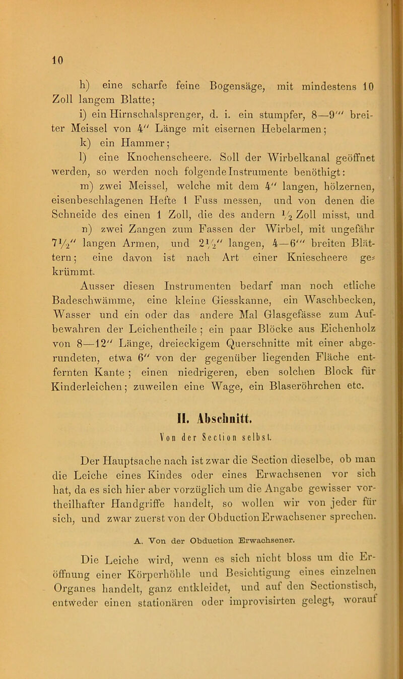 h) eine scharfe feine Bogensäge, mit mindestens 10 Zoll langem Blatte; i) ein Hirnschalsprenger, d. i. ein stumpfer, 8—9' brei- ter Meissei von 4 Länge mit eisernen Hebelarmen; k) ein Hammer; l) eine Knochenscheere. Soll der Wirbelkanal geöffnet werden, so werden noch folgende Instrumente benöthigt: m) zwei Mcissel, welche mit dem 4 langen, hölzernen, eisenbeschlagenen Hefte 1 Fuss messen, und von denen die Schneide des einen 1 Zoll, die des andern V2 Zoll misst, und n) zwei Zangen zum Fassen der Wirbel, mit ungefähr 71/2 langen Armen, und 21/-/' langen, 4—6' breiten Blät- tern ; eine davon ist nach Art einer Kniescheere ge* krümmt. Ausser diesen Instrumenten bedarf man noch etliche Badeschwämme, eine kleine Giesskanne, ein Waschbecken, Wasser und ein oder das andere Mal Glasgefässe zum Auf- bewahren der Leichentheile ; ein paar Blöcke aus Eichenholz von 8—12 Länge, dreieckigem Querschnitte mit einer abge- rundeten, etwa 6 von der gegenüber liegenden Fläche ent- fernten Kante ; einen niedrigeren, eben solchen Block für Kinderleichen; zuweilen eine Wage, ein Blaseröhrchen etc. II. Absdniitt. Von der Scction selbst. Der Hauptsache nach ist zwar die Section dieselbe, ob man die Leiche eines Kindes oder eines Erwachsenen vor sich hat, da es sich hier aber vorzüglich um die Angabe gewisser vor- theilhafter Handgriffe handelt, so wollen wir von jeder für sich, und zwar zuerst von der ObductionErwachsener sprechen. A. Von der Obduction Erwachsener. Die Leiche wird, wenn es sich nicht bloss um die Er- öffnung einer Körperhöhle und Besichtigung eines einzelnen Organes handelt, ganz entkleidet, und auf den Sectionstisch, entweder einen stationären oder improvisirten gelegt, worauf