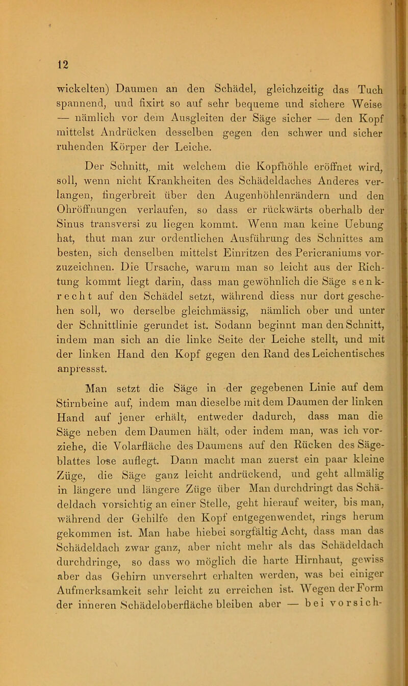 wickelten) Daumen an den Schädel, gleichzeitig das Tuch spannend, und fixirt so auf sehr bequeme und sichere Weise — nämlich vor dem Ausgleiten der Säge sicher — den Kopf mittelst Andrücken desselben gegen den schwer und sicher ruhenden Körper der Leiche. Der Schnitt,, mit welchem die Kopfhöhle eröffnet wird, soll, wenn nicht Krankheiten des Schädeldaches Anderes ver- langen, fingerbreit über den Augenhöhlenrändern und den Ohröffnungen verlaufen, so dass er rückwärts oberhalb der Sinus transversi zu liegen kommt. Wenn man keine Uebung hat, thut man zur ordentlichen Ausführung des Schnittes am besten, sich denselben mittelst Einritzen des Pericraniums vor- zuzeichnen. Die Ursache, warum man so leicht aus der Rich- tung kommt liegt darin, dass man gewöhnlich die Säge senk- rech t auf den Schädel setzt, während diess nur dort gesche- hen soll, wo derselbe gleichmässig, nämlich ober und unter der Schnittlinie gerundet ist. Sodann beginnt man den Schnitt, indem man sich an die linke Seite der Leiche stellt, und mit der linken Hand den Kopf gegen den Rand des Leichentisches anpressst. Man setzt die Säge in der gegebenen Linie auf dem Stirnbeine auf, indem man dieselbe mit dem Daumen der linken Hand auf jener erhält, entweder dadurch, dass man die Säge neben dem Daumen hält, oder indem man, was ich vor- ziehe, die Volarfläche des Daumens auf den Rücken des Säge- blattes lose auflegt. Dann macht man zuerst ein paar kleine Züge, die Säge ganz leicht andrückend, und geht allmälig in längere und längere Züge über Man durchdringt das Schä- deldach vorsichtig an einer Stelle, geht hierauf weiter, bis man, während der Gehilfe den Kopf entgegenwendet, rings herum gekommen ist. Man habe hiebei sorgfältig Acht, dass man das Schädeldach zwar ganz, aber nicht mehr als das Schädeldach durchdringe, so dass wo möglich die harte Hirnhaut, gewiss aber das Gehirn unversehrt erhalten werden, was bei einiger Aufmerksamkeit sehr leicht zu erreichen ist. Wegen der Form der inneren .Schädeloberfläche bleiben aber — bei vor sich-