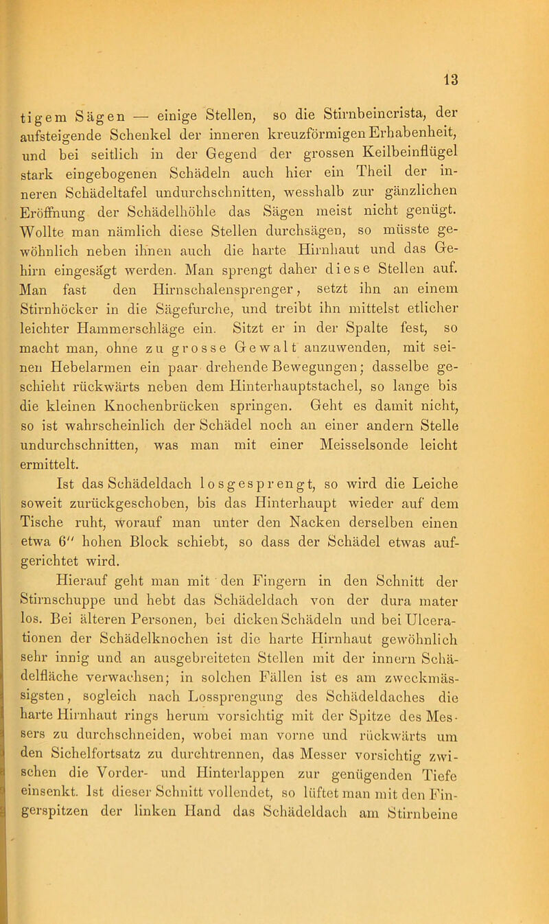 tigern Sägen — einige Stellen, so die Stirnbeincrista, der ansteigende Schenkel der inneren kreuzförmigen Erhabenheit, und bei seitlich in der Gegend der grossen Keilbeinflügel stark eingebogenen Schädeln auch hier ein Theil der in- neren Schädeltafel undurchschnitten, wesshalb zur gänzlichen Eröffnung der Schädelhöhle das Sägen meist nicht genügt. Wollte man nämlich diese Stellen durchsägen, so müsste ge- wöhnlich neben ihnen auch die harte Hirnhaut und das Ge- hirn eingesägt werden. Man sprengt daher diese Stellen auf. Man fast den Hirnschalensprenger, setzt ihn an einem Stirnhöcker in die Sägefurche, und treibt ihn mittelst etlicher leichter Hammerschläge ein. Sitzt er in der Spalte fest, so macht man, ohne zu grosse Gewalt anzuwenden, mit sei- nen Hebelarmen ein paar drehende Bewegungen; dasselbe ge- schieht rückwärts neben dem Hinterhauptstachel, so lange bis die kleinen Knochenbrücken springen. Geht es damit nicht, so ist wahrscheinlich der Schädel noch an einer andern Stelle undurchschnitten, was man mit einer Meisseisonde leicht ermittelt. Ist das Schädeldach losgesprengt, so wird die Leiche soweit zurückgeschoben, bis das Hinterhaupt wieder auf dem Tische ruht, worauf man unter den Nacken derselben einen etwa 6 hohen Block schiebt, so dass der Schädel etwas auf- gerichtet wird. Hierauf geht man mit den Fingern in den Schnitt der Stirnschuppe und hebt das Schädeldach von der dura mater los. Bei älteren Personen, bei dicken Schädeln und bei Ulcera- tionen der Schädelknochen ist die harte Hirnhaut gewöhnlich sehr innig und an ausgebreiteten Stellen mit der innern Schä- delfläche verwachsen; in solchen Fällen ist es am zwcckmäs- sigsten, sogleich nach Lossprengung des Schädeldaches die harte Hirnhaut rings herum vorsichtig mit der Spitze des Mes- sers zu durchsclmeiden, wobei man vorne und rückwärts um den Sichelfortsatz zu durch trennen, das Messer vorsichtig zwi- schen die Vorder- und Hinterlappen zur genügenden Tiefe einsenkt. Ist dieser Schnitt vollendet, so lüftet man mit den Fin- gerspitzen der linken Hand das Schädeldach am Stirnbeine