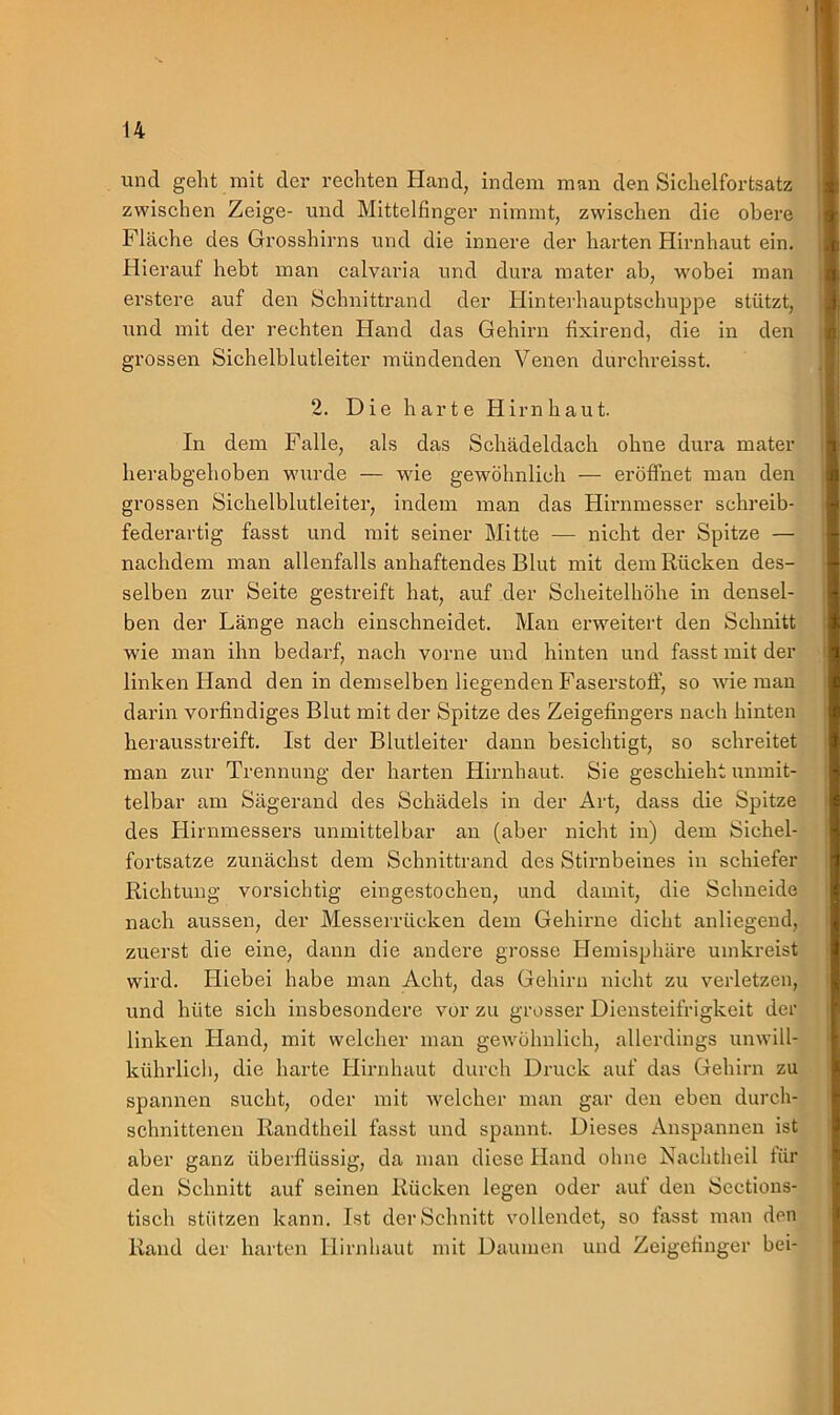 und geht mit der rechten Hand, indem man den Sichelfortsatz zwischen Zeige- und Mittelfinger nimmt, zwischen die obere Fläche des Grosshirns und die innere der harten Hirnhaut ein. Hierauf hebt man calvaria und dura mater ab, wobei man erstere auf den Schnittrand der Hinterhauptschuppe stützt, und mit der rechten Hand das Gehirn fixirend, die in den grossen Sichelblutleiter mündenden Venen durchreisst. 2. Die harte Hirnhaut. In dem Falle, als das Schädeldach ohne dura mater herabgehoben wurde — wie gewöhnlich — eröffnet man den grossen Sichelblutleiter, indem man das Hirnmesser schreib- federartig fasst und mit seiner Mitte — nicht der Spitze — nachdem man allenfalls anhaftendes Blut mit dem Rücken des- selben zur Seite gestreift hat, auf der Scheitelhöhe in densel- ben der Länge nach einschneidet. Man erweitert den Schnitt wie man ihn bedarf, nach vorne und hinten und fasst mit der linken Hand den in demselben liegenden Faserstoff, so wie man darin vorfindiges Blut mit der Spitze des Zeigefingers nach hinten herausstreift. Ist der Blutleiter dann besichtigt, so schreitet man zur Trennung der harten Hirnhaut. Sie geschieht unmit- telbar am Sägerand des Schädels in der Art, dass die Spitze des Hirnmessers unmittelbar an (aber nicht in) dem Sichel- fortsatze zunächst dem Schnittrand des Stirnbeines in schiefer Richtung vorsichtig eingestochen, und damit, die Schneide nach aussen, der Messerrücken dem Gehirne dicht anliegend, zuerst die eine, dann die andere grosse Hemisphäre umkreist wird. Hiebei habe man Acht, das Gehirn nicht zu verletzen, und hüte sich insbesondere vor zu grosser Diensteifrigkeit der linken Hand, mit welcher man gewöhnlich, allerdings unwill- kührlieh, die harte Hirnhaut durch Druck auf das Gehirn zu spannen sucht, oder mit welcher man gar den eben durch- schnittenen Randtheil fasst und spannt. Dieses Anspannen ist aber ganz überflüssig, da man diese Hand ohne Nachtheil für den Schnitt auf seinen Rücken legen oder auf den Sections- tisch stützen kann. Ist der Schnitt vollendet, so fasst man den Rand der harten Hirnhaut mit Daumen und Zeigefinger bei-