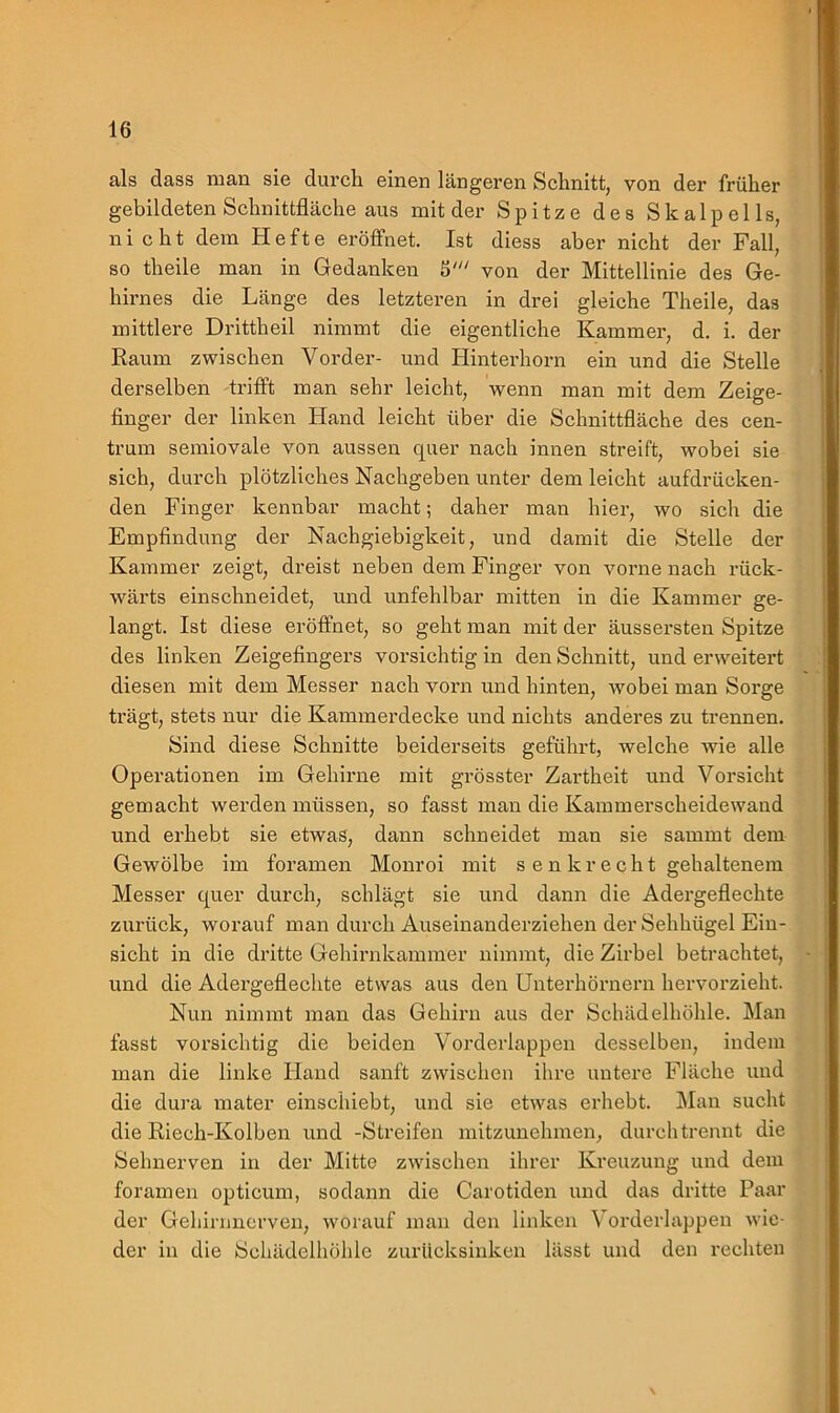 als dass man sie durch einen längeren Schnitt, von der früher gebildeten Schnittfläche aus mit der Spitze des Skalpells, nicht dem Hefte eröffnet. Ist diess aber nicht der Fall, so theile man in Gedanken S' von der Mittellinie des Ge- hirnes die Länge des letzteren in drei gleiche Theile, das mittlere Drittheil nimmt die eigentliche Kammer, d. i. der Raum zwischen Vorder- und Hinterhorn ein und die Stelle derselben trifft man sehr leicht, wenn man mit dem Zeige- finger der linken Hand leicht über die Schnittfläche des cen- trum semiovale von aussen quer nach innen streift, wobei sie sich, durch plötzliches Nachgeben unter dem leicht aufdrücken- den Finger kennbar macht; daher man hier, wo sich die Empfindung der Nachgiebigkeit, und damit die Stelle der Kammer zeigt, dreist neben dem Finger von vorne nach rück- wärts einschneidet, und unfehlbar mitten in die Kammer ge- langt. Ist diese eröffnet, so geht man mit der äussersten Spitze des linken Zeigefingers vorsichtig in den Schnitt, und erweitert diesen mit dem Messer nach vorn und hinten, wmbei man Sorge trägt, stets nur die Kammerdecke und nichts anderes zu trennen. Sind diese Schnitte beiderseits geführt, welche wie alle Operationen im Gehirne mit grösster Zartheit und Vorsicht gemacht werden müssen, so fasst man die Kammerscheidewand und erhebt sie etwas, dann schneidet man sie sammt dem Gewölbe im foramen Monroi mit senkrecht gehaltenem Messer quer durch, schlägt sie und dann die Adergeflechte zurück, worauf man durch Auseinanderziehen der Sehhügel Ein- sicht in die dritte Gehirnkammer nimmt, die Zirbel betrachtet, und die Adergeflechte etwas aus den Unterhörnern hervorzieht. Nun nimmt man das Gehirn aus der Schädelhöhle. Man fasst vorsichtig die beiden Vorderlappen desselben, indem man die linke Hand sanft zwischen ihre untere Fläche und die dura mater einschiebt, und sie etwas erhebt. Man sucht die Riech-Kolben und -Streifen mitzunehmen, durch trennt die Sehnerven in der Mitte zwischen ihrer Kreuzung und dem foramen opticum, sodann die Carotiden und das dritte Paar der Gehirnnerven, worauf man den linken \ orderlappen wie- der in die Schädelhöhle zurücksinken lässt und den rechten