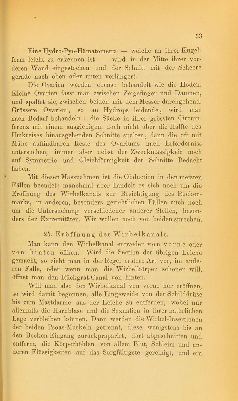 S3 Eine Hydro-Pyo-Hämatometra — welche an ihrer Kugel- form leicht zu erkennen ist — wird in der Mitte ihrer vor- deren Wand eingestochen und der Schnitt mit der Scheere gerade nach oben oder unten verlängert. Die Ovarien werden ebenso behandelt wie die Hoden. Kleine Ovarien fasst man zwischen Zeigefinger und Daumen, und spaltet sie, zwischen beiden mit dem Messer durchgehend. Grössere Ovarien, so an Hydrops leidende, wird man nach Bedarf behandeln : die Säcke in ihrer grössten Circum- ferenz mit einem ausgiebigen, doch nicht über die Plälfte des Umkreises hinausgehenden Schnitte spalten, dann die oft mit Mühe auffindbaren Reste des Ovariums nach Erforderniss untersuchen, immer aber nebst der Zweckmässigkeit noch auf Symmetrie und Gleichförmigkeit der Schnitte Bedacht haben. Mit diesen Massnahmen ist die Obduction in den meisten Fällen beendet; manchmal aber handelt es sich noch um die Eröffnung des Wirbelkanals zur Besichtigung des Rücken- marks, in anderen, besonders gerichtlichen Fällen auch noch um die Untersuchung verschiedener anderer Stellen, beson- ders der Extremitäten. Wir wollen noch von beiden sprechen. 24. Eröffnung des Wirbelkanals. Man kann den Wirbelkanal entweder von vorne oder von hinten öffnen. Wird die Section der übrigen Leiche gemacht, so zieht man in der Regel erstere Art vor, im ande- ren Falle, oder wenn man die Wirbelkörper schonen will, öffnet man den Rückgrat-Canal von hinten. Will man also den Wirbelkanal von vorne her eröffnen, so wird damit begonnen, alle Eingeweide von der Schilddrüso bis zum Mastdarme aus der Leiche zu entfernen, wobei nur allenfalls die Harnblase und die Sexualien in ihrer natürlichen Lage verbleiben können. Dann werden die Wirbel-Insertionen der beiden Psoas-Muskeln getrennt, diese wenigstens bis an den Becken-Eingang zurückpräparirt, dort abgeschnitten und entfernt, die Körperhöhlen von allein Blut, Schleim und an- deren Flüssigkeiten auf das Sorgfältigste gereinigt, und ein