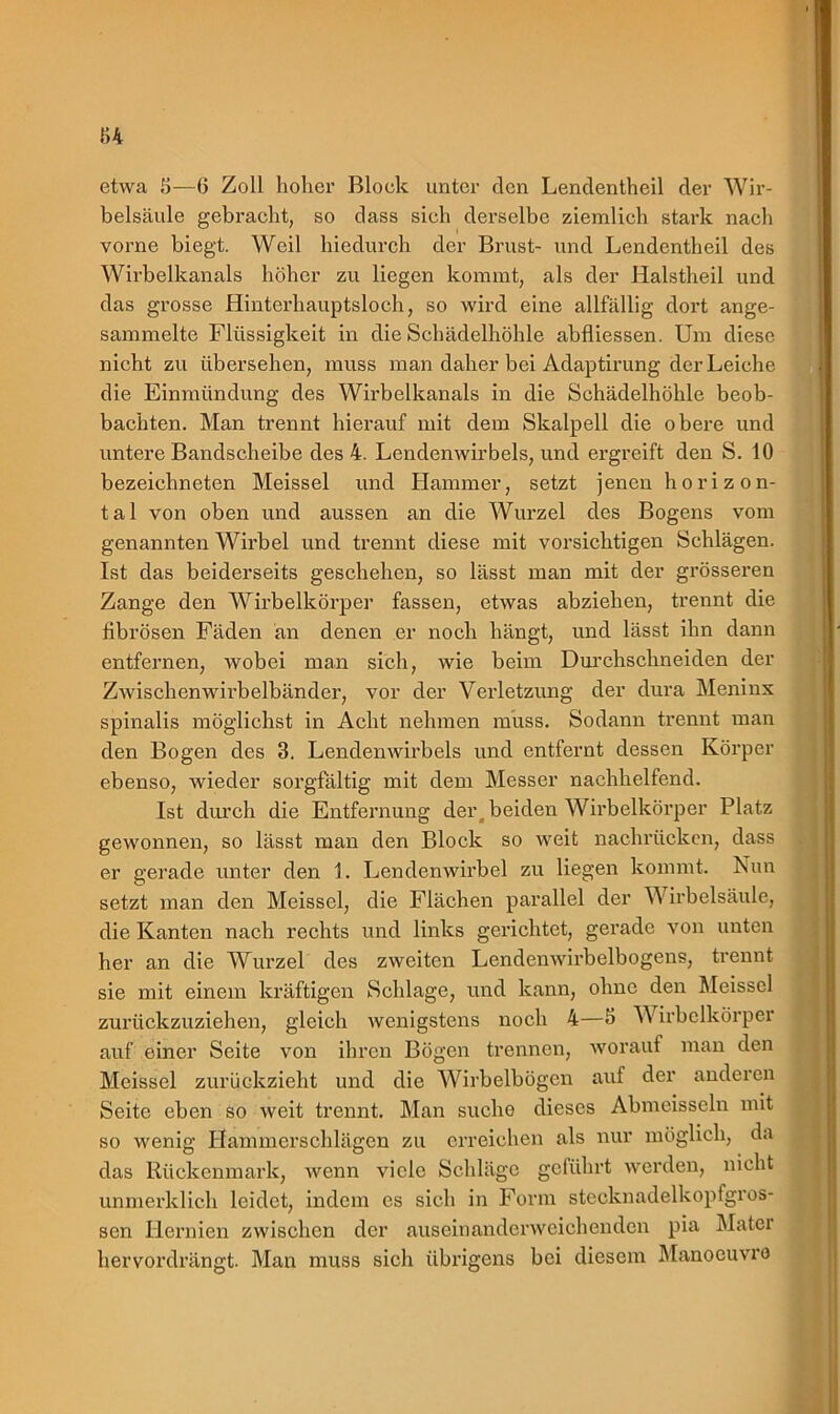 u etwa 8—6 Zoll hoher Block unter den Lendentheil der Wir- belsäule gebracht, so dass sich derselbe ziemlich stark nach vorne biegt. Weil hiedurch der Brust- und Lendentheil des Wirbelkanals höher zu liegen kommt, als der Halstheil und das grosse Hinterhauptsloch, so wird eine allfällig dort ange- sammelte Flüssigkeit in die Schädelhöhle abfliessen. Um diese nicht zu übersehen, muss man daher bei Adaptirung der Leiche die Einmündung des Wirbelkanals in die Schädelhöhle beob- bachten. Man trennt hierauf mit dem Skalpell die obere und untere Bandscheibe des 4. Lendenwirbels, und ergreift den S. 10 bezeiehneten Meissei und Hammer, setzt jenen horizon- tal von oben und aussen an die Wurzel des Bogens vom genannten Wirbel und trennt diese mit vorsichtigen Schlägen. Ist das beiderseits geschehen, so lässt man mit der grösseren Zange den Wirbelkörper fassen, etwas abziehen, trennt die fibrösen Fäden an denen er noch hängt, und lässt ihn dann entfernen, wobei man sich, wie beim Durchschneiden der Zwischenwirbelbänder, vor der Verletzung der dura Meninx spinalis möglichst in Acht nehmen muss. Sodann trennt man den Bogen des 3. Lendenwirbels und entfernt dessen Körper ebenso, wieder sorgfältig mit dem Messer nachhelfend. Ist durch die Entfernung der, beiden Wirbelkörper Platz gewonnen, so lässt man den Block so weit nachrücken, dass er gerade unter den 1. Lendenwirbel zu liegen kommt. Nun setzt man den Meissei, die Flächen parallel der Wirbelsäule, die Kanten nach rechts und links gerichtet, gerade von unten her an die Wurzel des zweiten Lendenwirbelbogens, trennt sie mit einem kräftigen Schlage, und kann, ohne den Meisscl zurückzuziehen, gleich wenigstens noch 4—3 W irbclkörper auf einer Seite von ihren Bögen trennen, worauf man den Meissei zurückzieht und die Wirbelbögen auf der anderen Seite eben so weit trennt. Man suche dieses Abmeisseln mit so wenig Hammerschlägen zu erreichen als nur möglich, da das Rückenmark, wenn viele Schläge geführt werden, nicht unmerklich leidet, indem cs sich in Form stceknadelkopfgros- sen Hernien zwischen der auseinanderweichenden pia Mater hervordrängt. Man muss sich übrigens bei diesem Manoeuvro