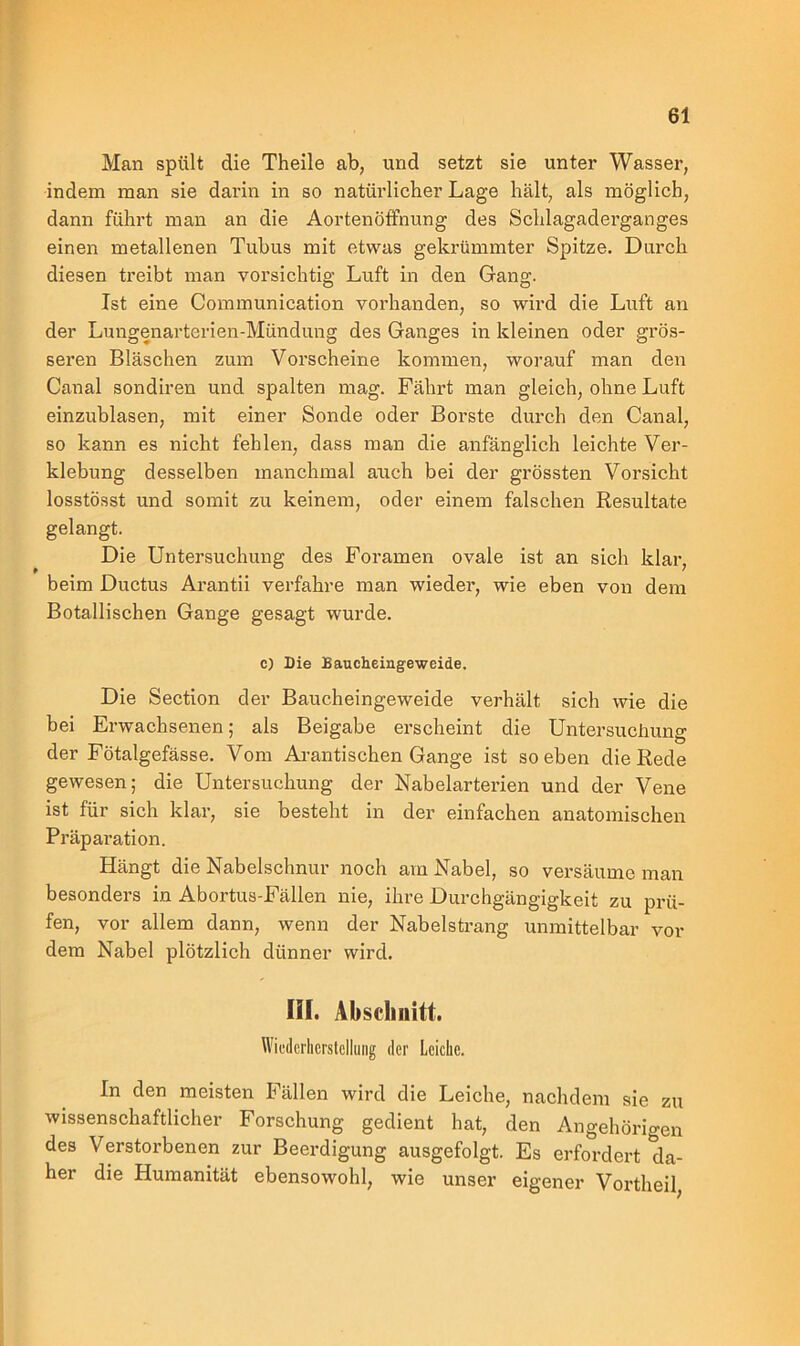 Man spült die Theile ab, und setzt sie unter Wasser, indem man sie darin in so natürlicher Lage hält, als möglich, dann führt man an die Aortenöffnung des Schlagaderganges einen metallenen Tubus mit etwas gekrümmter Spitze. Durch diesen treibt man vorsichtig Luft in den Gang. Ist eine Communication vorhanden, so wird die Luft an der Lungenarterien-Mündung des Ganges in kleinen oder grös- seren Bläschen zum Vorscheine kommen, worauf man den Canal sondiren und spalten mag. Fährt man gleich, ohne Luft einzublasen, mit einer Sonde oder Borste durch den Canal, so kann es nicht fehlen, dass man die anfänglich leichte Ver- klebung desselben manchmal auch bei der grössten Vorsicht losstösst und somit zu keinem, oder einem falschen Resultate gelangt. Die Untersuchung des Foramen ovale ist an sich klar, beim Ductus Arantii verfahre man wieder, wie eben von dem Botallischen Gange gesagt wurde. c) Die Baucheingeweide. Die Section der Baucheingeweide verhält sich wie die bei Erwachsenen; als Beigabe erscheint die Untersuchung der Fötalgefässe. Vom Arantischen Gange ist soeben die Rede gewesen; die Untersuchung der Nabelarterien und der Vene ist für sich klar, sie besteht in der einfachen anatomischen Präparation. Hängt die Nabelschnur noch am Nabel, so versäume man besonders in Abortus-Fällen nie, ihre Durchgängigkeit zu prü- fen, vor allem dann, wenn der Nabelstrang unmittelbar vor dem Nabel plötzlich dünner wird. HI. Abschnitt. Wiederherstellung der Leiche. In den meisten Fällen wird die Leiche, nachdem sie zu wissenschaftlicher Forschung gedient hat, den Angehörigen des Verstorbenen zur Beerdigung ausgefolgt. Es erfordert da- her die Humanität ebensowohl, wie unser eigener Vortheil