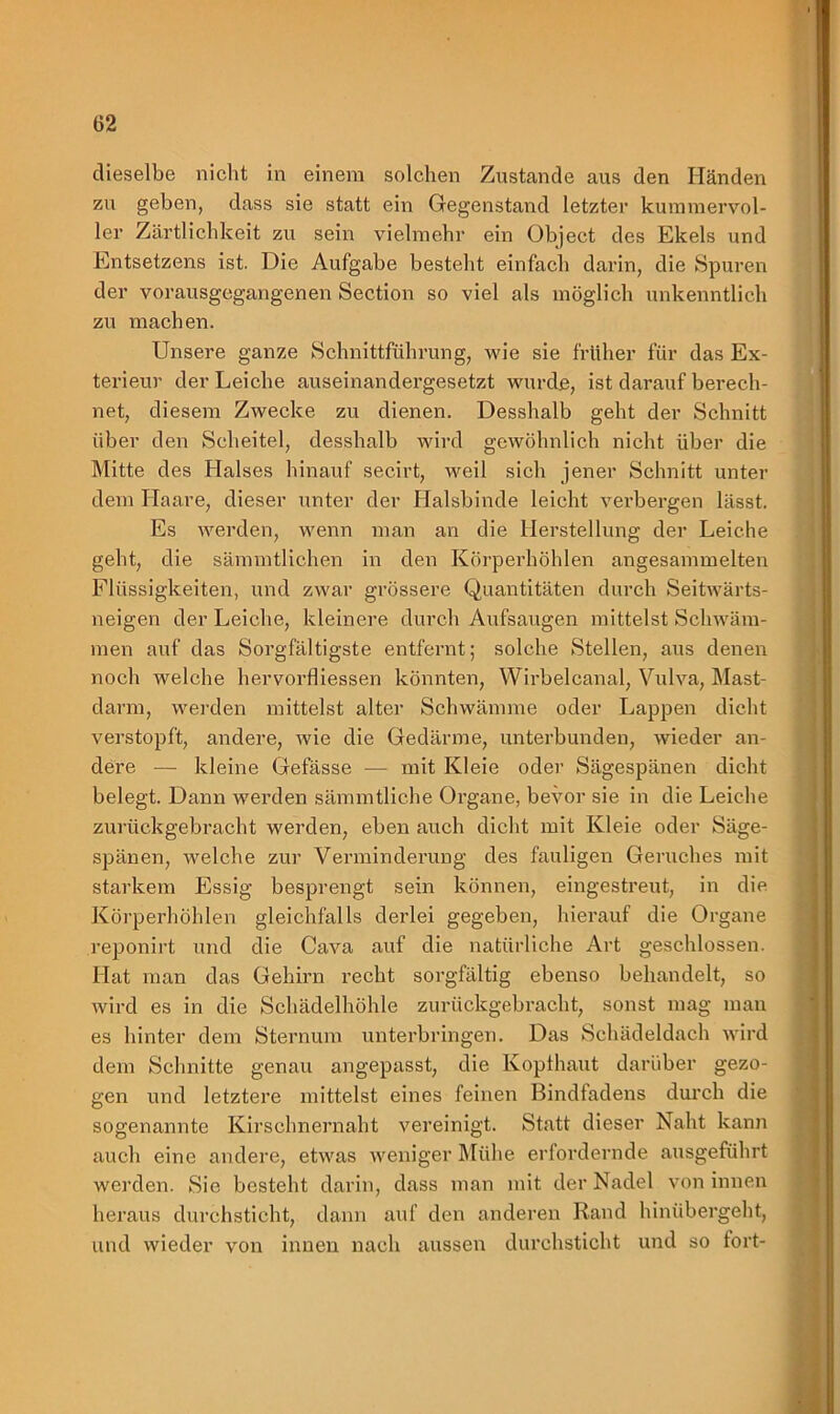 dieselbe nicht in einem solchen Zustande aus den Händen zu geben, dass sie statt ein Gegenstand letzter kummervol- ler Zärtlichkeit zu sein vielmehr ein Object des Ekels und Entsetzens ist. Die Aufgabe besteht einfach darin, die Spuren der vorausgegangenen Section so viel als möglich unkenntlich zu machen. Unsere ganze Schnittführung, wie sie früher für das Ex- terieur der Leiche auseinandergesetzt wurde, ist darauf berech- net, diesem Zwecke zu dienen. Desshalb geht der Schnitt über den Scheitel, desshalb wird gewöhnlich nicht über die Mitte des Halses hinauf secirt, weil sich jener Schnitt unter dem Haare, dieser unter der Halsbinde leicht verbergen lässt. Es werden, wenn man an die Herstellung der Leiche geht, die sämmtlichen in den Körperhöhlen angesammelten Flüssigkeiten, und zwar grössere Quantitäten durch Seitwärts- neigen der Leiche, kleinere durch Aufsaugen mittelst Schwäm- men auf das Sorgfältigste entfernt; solche Stellen, aus denen noch welche hervorfliessen könnten, Wirbelcanal, Vulva, Mast- darm, werden mittelst alter Schwämme oder Lappen dicht verstopft, andere, wie die Gedärme, unterbunden, wieder an- dere — kleine Gefässe — mit Kleie oder Sägespänen dicht belegt. Dann werden sämmtliche Organe, bevor sie in die Leiche zurückgebracht werden, eben auch dicht mit Kleie oder Säge- spänen, welche zur Verminderung des fauligen Geruches mit starkem Essig besprengt sein können, eingestreut, in die Körperhöhlen gleichfalls derlei gegeben, hierauf die Organe reponirt und die Cava auf die natürliche Art geschlossen. Hat man das Gehirn recht sorgfältig ebenso behandelt, so wird es in die Schädelhöhle zurückgebracht, sonst mag man es hinter dem Sternum unterbringen. Das Schädeldach wird dem Schnitte genau angepasst, die Kopfhaut darüber gezo- gen und letztere mittelst eines feinen Bindfadens durch die sogenannte Kirschnernaht vereinigt. Statt dieser Naht kann auch eine andere, etwas weniger Mühe erfordernde ausgeführt werden. Sie besteht darin, dass man mit der Nadel von innen heraus durchsticht, dann auf den anderen Rand hinübergeht, und wieder von innen nach aussen durchsticht und so fort-