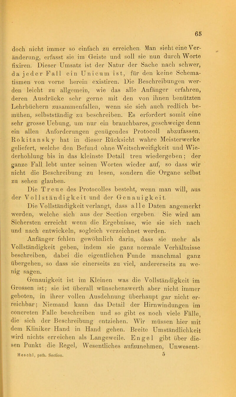 doch nicht immer so einfach zu erreichen. Man sieht eine Ver- änderung, erfasst sie im Geiste und soll sie nun durch Worte fixiren. Dieser Umsatz ist der Natur der Sache nach schwer, da jeder Fall ein Uni cum ist, für den keine Schema- tismen von vorne herein existiren. Die Beschreibungen wer- den leicht zu allgemein, wie das alle Anfänger erfahren, deren Ausdrücke sehr gerne mit den von ihnen benützten Lehrbüchern zusammenfallen, wenn sie sich auch redlich be- mühen, selbstständig zu beschreiben. Es erfordert somit eine sehr grosse Uebung, um nur ein brauchbares, geschweige denn ein allen Anforderungen genügendes Protocoll abzufassen. Rokitansky hat in dieser Rücksicht wahre Meisterwerke geliefert, welche den Befund ohne Weitschweifigkeit und Wie- derhohlung bis in das kleinste Detail treu wiedergeben; der ganze Fall lebt unter seinen Worten wieder auf, so dass wir nicht die Beschreibung zu lesen, sondern die Organe selbst zu sehen glauben. Die Treue des Protocolles besteht, wenn man will, aus der Vollständigkeit und der Genauigkeit. Die Vollständigkeit verlangt, dass alle Daten angemerkt werden, welche sich aus der Section ergeben. Sie wird am Sichersten erreicht wenn die Ergebnisse, wie sie sich nach und nach entwickeln, sogleich verzeichnet werden. Anfänger fehlen gewöhnlich darin, dass sie mehr als Vollständigkeit geben, indem sie ganz normale Verhältnisse beschreiben, dabei die eigentlichen Funde manchmal ganz übergehen, so dass sie einerseits zu viel, andererseits zu we- nig sagen. Genauigkeit ist im Kleinen was die Vollständigkeit im Grossen ist; sie ist überall wünsehenswerth aber nicht immer geboten, in ihrer vollen Ausdehnung überhaupt gar nicht er- reichbar; Niemand kann das Detail der Hirnwindungen im concreten Falle beschreiben und so gibt es noch viele Fälle, die sich der Beschreibung entziehen. Wir müssen hier mit dem Kliniker Hand in Hand gehen. Breite Umständlichkeit wird nichts erreichen als Langeweile. Engel gibt über die- sen Punkt die Regel, Wesentliches aufzunehmen, Unwesent- Heschl, path. Section. 5